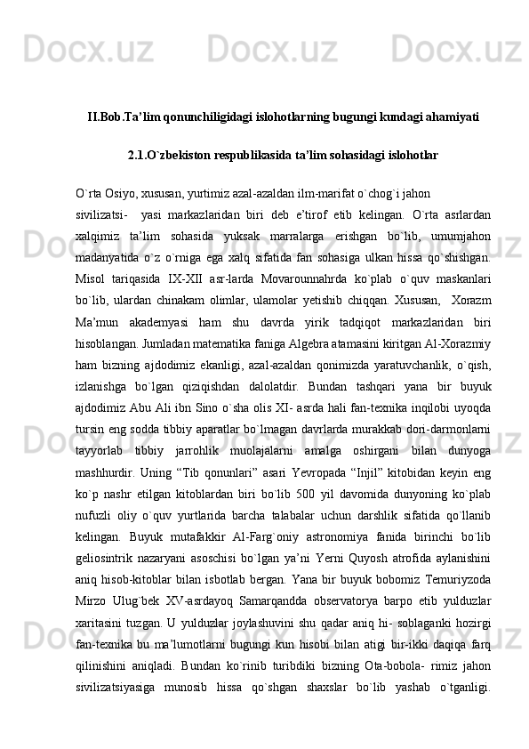 II.Bob.Ta’lim qonunchiligidagi islohotlarning bugungi kundagi ahamiyati
2. 1 . O`zbekiston respublikasida ta’lim sohasidagi islohotlar
O`rta Osiyo, xususan, yurtimiz azal-azaldan ilm-marifat o`chog`i jahon
sivilizatsi-     yasi   markazlaridan   biri   deb   e’tirof   etib   kelingan.   O`rta   asrlardan
xalqimiz   ta’lim   sohasida   yuksak   marralarga   erishgan   bo`lib,   umumjahon
madanyatida   o`z   o`rniga   ega   xalq   sifatida   fan   sohasiga   ulkan   hissa   qo`shishgan.
Misol   tariqasida   IX-XII   asr-larda   Movarounnahrda   ko`plab   o`quv   maskanlari
bo`lib,   ulardan   chinakam   olimlar,   ulamolar   yetishib   chiqqan.   Xususan,     Xorazm
Ma’mun   akademyasi   ham   shu   davrda   yirik   tadqiqot   markazlaridan   biri
hisoblangan. Jumladan matematika faniga Algebra atamasini kiritgan Al-Xorazmiy
ham   bizning   ajdodimiz   ekanligi,   azal-azaldan   qonimizda   yaratuvchanlik,   o`qish,
izlanishga   bo`lgan   qiziqishdan   dalolatdir.   Bundan   tashqari   yana   bir   buyuk
ajdodimiz Abu Ali ibn Sino o`sha olis XI- asrda hali fan-texnika inqilobi uyoqda
tursin eng sodda tibbiy aparatlar bo`lmagan davrlarda murakkab dori-darmonlarni
tayyorlab   tibbiy   jarrohlik   muolajalarni   amalga   oshirgani   bilan   dunyoga
mashhurdir.   Uning   “Tib   qonunlari”   asari   Yevropada   “Injil”   kitobidan   keyin   eng
ko`p   nashr   etilgan   kitoblardan   biri   bo`lib   500   yil   davomida   dunyoning   ko`plab
nufuzli   oliy   o`quv   yurtlarida   barcha   talabalar   uchun   darshlik   sifatida   qo`llanib
kelingan.   Buyuk   mutafakkir   Al-Farg`oniy   astronomiya   fanida   birinchi   bo`lib
geliosintrik   nazaryani   asoschisi   bo`lgan   ya’ni   Yerni   Quyosh   atrofida   aylanishini
aniq   hisob-kitoblar   bilan   isbotlab   bergan.   Yana   bir   buyuk   bobomiz   Temuriyzoda
Mirzo   Ulug`bek   XV-asrdayoq   Samarqandda   observatorya   barpo   etib   yulduzlar
xaritasini   tuzgan.   U   yulduzlar   joylashuvini   shu   qadar   aniq   hi-   soblaganki   hozirgi
fan-texnika   bu   ma’lumotlarni   bugungi   kun   hisobi   bilan   atigi   bir-ikki   daqiqa   farq
qilinishini   aniqladi.   Bundan   ko`rinib   turibdiki   bizning   Ota-bobola-   rimiz   jahon
sivilizatsiyasiga   munosib   hissa   qo`shgan   shaxslar   bo`lib   yashab   o`tganligi. 