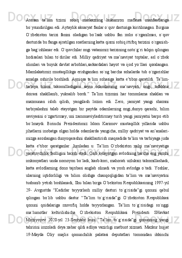 Asosan   ta’lim   tizimi   sobiq   markazning   hukumron   mafkura   manfaatlariga
bo`ysundirilgan edi. Aytaylik aksaryat fanlar o`quv dasturiga kiritilmagan. Birgina
O`zbekiston   tarixi   fanini   oladigan   bo`lsak   ushbu   fan   xolis   o`rganilmas,   o`quv
dasturida bu fanga ajratilgan soatlarning katta qismi sobiq ittifoq tarixini o`rganish-
ga bag`ishlanar edi. O`quvchilar ongi vatanimiz tarixining noto`g`ri talqin qilingan
hodisalari   bilan   to`dirilar   edi.   Milliy   qadriyat   va   ma’naviyat   toptalar,   asl   o`zbek
olimlari   va   buyuk   davlat   arboblari,sarkardalari   hayot   va   ijod   yo`llari   qoralangan.
Mamlakatimiz   mustaqillikga   erishgandan   so`ng  barcha   sohalarda   tub  o`zgarishlar
amalga   oshirila   boshladi.   Ayniqsa   ta`lim   sohasiga   katta   e’tibor   qaratildi.   Ta’lim-
tarbiya   tizimi   takomillashgani   sayin   odamlarning   ma’navyati,   ongi,   tafakkur
doirasi   shakllanib,   yuksalib   bordi.”   Ta’lim   tizimini   har   tomonlama   shaklan   va
mazmunan   isloh   qilish,   yangilash   lozim   edi.   Zero,   jamiyat   yangi   shaxsni
tarbiyalashni   talab   etayotgan   bir   paytda   odamlarning   ongi,dunyo   qarashi,   bilim
saviyasini o`zgartirmay, uni zamonaviylashtirmay turib yangi jamiyatni barpo etib
bo`lmaydi.   Birinchi   Prezidentimiz   Islom   Karimov   mustaqillik   yillarida   ushbu
jihatlarni inobatga olgan holda odamlarda yangicha, milliy qadriyat va an’analari-
mizga asoslangan dunyoqarashni shakllantirish maqsadida ta’lim va tarbiyaga juda
katta   e’tibor   qaratganlar.   Jumladan   u:   Ta’lim   O`zbekiston   xalqi   ma’naviyatiga
yaratuvchilik faolligini baxsh etadi, Osib kelayotgan avlodning barcha eng yaxshi
imkonyatlari  unda nomoyon bo`ladi, kasb-kori, mahorati uzluksiz  takomillashadi,
katta   avlodlarning   dono   tajribasi   anglab   olinadi   va   yosh   avlodga   o`tadi.   Yoshlar,
ularning   iqtidorliligi   va   bilim   olishga   chanqoqligidan   ta’lim   va   ma’naviyatini
tushunib yetish boshlanadi, Shu bilan birga O`bekiston Respublikasining 1997-yil
29-   Avgustda   “Kadirlar   tayyorlash   milliy   dasturi   to`g`risida”gi   qonuni   qabul
qilingan   bo`lib   ushbu   dastur   “Ta’lim   to`g`risida”gi   O`zbekiston   Respublikasi
qonuni   qoidalariga   muvofiq   holda   tayyorlangan.   Ta’lim   to`g`risidagi   so`nggi
ma`lumotlar   keltirilishicha   O`zbekiston   Respublikasi   Prezidenti   SHavkat
Mirziyoyev   2020-yil   23-Sentyabr   kuni   “Ta’lim   to`g`risida”gi   qonunning   yangi
tahririni imzoladi deya xabar qildi adliya vazirligi matbuot xizmati. Mazkur hujjat
19-Mayda   Oliy   majlis   qonunchilik   palatasi   deputatlari   tomonidan   ikkinchi 