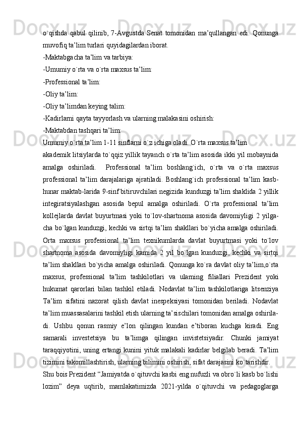 o`qishda   qabul   qilinib,   7-Avgustda   Senat   tomonidan   ma’qullangan   edi.   Qonunga
muvofiq ta’lim turlari quyidagilardan iborat.
-Maktabgacha ta’lim va tarbiya:
-Umumiy o`rta va o`rta maxsus ta’lim:
-Professional ta’lim:
-Oliy ta’lim:
-Oliy ta’limdan keying talim:
-Kadirlarni qayta tayyorlash va ularning malakasini oshirish: 
-Maktabdan tashqari ta’lim:
Umumiy o`rta ta’lim 1-11 sinflarni o`z ichiga oladi. O`rta maxsus ta’lim
akademik litsiylarda to`qqiz yillik tayanch o`rta ta’lim asosida ikki yil mobaynida
amalga   oshiriladi.     Professional   ta’lim   boshlang`ich,   o`rta   va   o`rta   maxsus
professional   ta’lim   darajalariga   ajratiladi.   Boshlang`ich   professional   ta’lim   kasb-
hunar maktab-larida 9-sinf bitiruvchilari negizida kunduzgi ta’lim shaklida 2 yillik
integiratsiyalashgan   asosida   bepul   amalga   oshiriladi.   O`rta   professional   ta’lim
kollejlarda   davlat   buyurtmasi   yoki   to`lov-shartnoma   asosida   davomiyligi   2   yilga-
cha bo`lgan kunduzgi, kechki va sirtqi ta’lim shakllari bo`yicha amalga oshiriladi.
Orta   maxsus   professional   ta’lim   texnikumlarda   davlat   buyurtmasi   yoki   to`lov
shartnoma   asosida   davomiyligi   kamida   2   yil   bo`lgan   kunduzgi,   kechki   va   sirtqi
ta’lim shakllari bo`yicha amalga oshiriladi. Qonunga ko`ra davlat oliy ta’lim,o`rta
maxsus,   professional   ta’lim   tashkilotlari   va   ularning   filiallari   Prezident   yoki
hukumat   qarorlari   bilan   tashkil   etiladi.   Nodavlat   ta’lim   tashkilotlariga   litsenziya
Ta’lim   sifatini   nazorat   qilish   davlat   inespeksiyasi   tomonidan   beriladi.   Nodavlat
ta’lim muassasalarini tashkil etish ularning ta’sischilari tomonidan amalga oshirila-
di.   Ushbu   qonun   rasmiy   e’lon   qilingan   kundan   e’tiboran   kuchga   kiradi.   Eng
samarali   investetsiya   bu   ta’limga   qilingan   invistetsiyadir.   Chunki   jamiyat
taraqqiyotini, uning ertangi kunini  yituk malakali  kadirlar  belgilab beradi. Ta’lim
tizimini takomillashtirish, ularning bilimini oshirish, sifat darajasini ko`tarishdir.
Shu bois Prezident “Jamiyatda o`qituvchi kasbi eng nufuzli va obro`li kasb bo`lishi
lozim”   deya   uqtirib,   mamlakatimizda   2021-yilda   o`qituvchi   va   pedagoglarga 