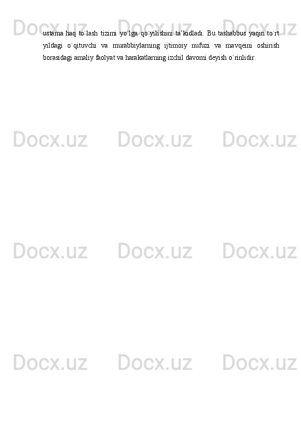 ustama   haq   to`lash   tizimi   yo`lga   qo`yilishini   ta’kidladi.   Bu   tashabbus   yaqin   to`rt
yildagi   o`qituvchi   va   murabbiylarning   ijtimoiy   nufuzi   va   mavqeini   oshirish
borasidagi amaliy faolyat va harakatlarning izchil davomi deyish o`rinlidir.