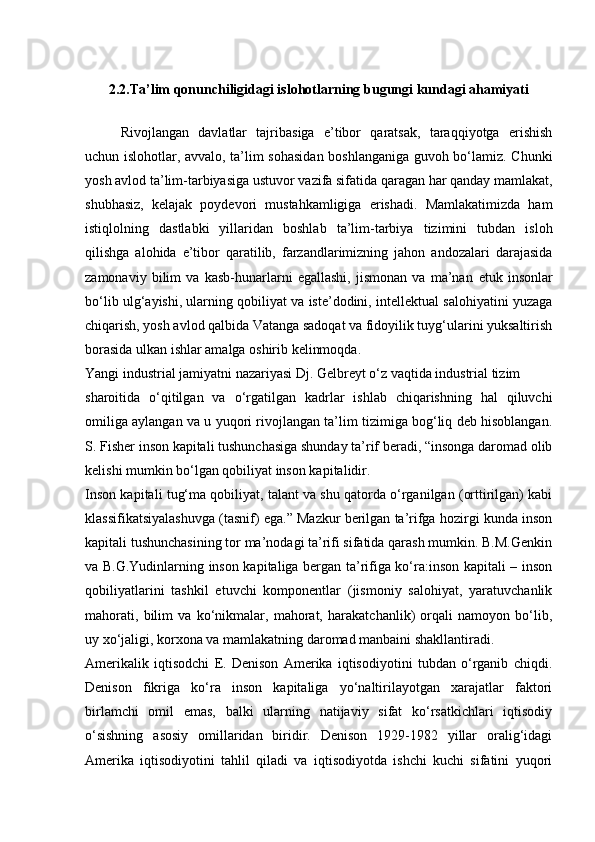 2. 2 . Ta’lim qonunchiligidagi islohotlarning bugungi kundagi ahamiyati
Rivojlangan   davlatlar   tajribasiga   e’tibor   qaratsak,   taraqqiyotga   erishish
uchun islohotlar, avvalo, ta’lim sohasidan boshlanganiga guvoh bo‘lamiz. Chunki
yosh avlod ta’lim-tarbiyasiga ustuvor vazifa sifatida qaragan har qanday mamlakat,
shubhasiz,   kelajak   poydevori   mustahkamligiga   erishadi.   Mamlakatimizda   ham
istiqlolning   dastlabki   yillaridan   boshlab   ta’lim-tarbiya   tizimini   tubdan   isloh
qilishga   alohida   e’tibor   qaratilib,   farzandlarimizning   jahon   andozalari   darajasida
zamonaviy   bilim   va   kasb-hunarlarni   egallashi,   jismonan   va   ma’nan   е tuk   insonlar
bo‘lib ulg‘ayishi, ularning qobiliyat va iste’dodini, intellektual salohiyatini yuzaga
chiqarish, yosh avlod qalbida Vatanga sadoqat va fidoyilik tuyg‘ularini yuksaltirish
borasida ulkan ishlar amalga oshirib kelinmoqda.
Yangi industrial jamiyatni nazariyasi Dj. Gelbreyt o‘z vaqtida industrial tizim
sharoitida   o‘qitilgan   va   o‘rgatilgan   kadrlar   ishlab   chiqarishning   hal   qiluvchi
omiliga aylangan va u yuqori rivojlangan ta’lim tizimiga bog‘liq deb hisoblangan.
S. Fisher inson kapitali tushunchasiga shunday ta’rif beradi, “insonga daromad olib
kelishi mumkin bo‘lgan qobiliyat inson kapitalidir.
Inson kapitali tug‘ma qobiliyat, talant va shu qatorda o‘rganilgan (orttirilgan) kabi
klassifikatsiyalashuvga (tasnif) ega.” Mazkur berilgan ta’rifga hozirgi kunda inson
kapitali tushunchasining tor ma’nodagi ta’rifi sifatida qarash mumkin. B.M.Genkin
va B.G.Yudinlarning inson kapitaliga bergan ta’rifiga ko‘ra:inson kapitali – inson
qobiliyatlarini   tashkil   etuvchi   komponentlar   (jismoniy   salohiyat,   yaratuvchanlik
mahorati,   bilim   va   ko‘nikmalar,   mahorat,   harakatchanlik)   orqali   namoyon   bo‘lib,
uy xo‘jaligi, korxona va mamlakatning daromad manbaini shakllantiradi.
Amerikalik   iqtisodchi   E.   Denison   Amerika   iqtisodiyotini   tubdan   o‘rganib   chiqdi.
Denison   fikriga   ko‘ra   inson   kapitaliga   yo‘naltirilayotgan   xarajatlar   faktori
birlamchi   omil   emas,   balki   ularning   natijaviy   sifat   ko‘rsatkichlari   iqtisodiy
o‘sishning   asosiy   omillaridan   biridir.   Denison   1929-1982   yillar   oralig‘idagi
Amerika   iqtisodiyotini   tahlil   qiladi   va   iqtisodiyotda   ishchi   kuchi   sifatini   yuqori 