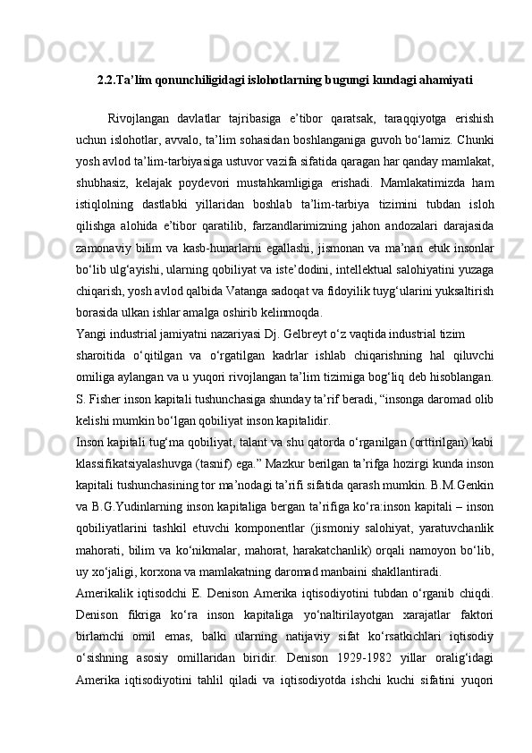 2. 2 . Ta’lim qonunchiligidagi islohotlarning bugungi kundagi ahamiyati
Rivojlangan   davlatlar   tajribasiga   e’tibor   qaratsak,   taraqqiyotga   erishish
uchun islohotlar, avvalo, ta’lim sohasidan boshlanganiga guvoh bo‘lamiz. Chunki
yosh avlod ta’lim-tarbiyasiga ustuvor vazifa sifatida qaragan har qanday mamlakat,
shubhasiz,   kelajak   poydevori   mustahkamligiga   erishadi.   Mamlakatimizda   ham
istiqlolning   dastlabki   yillaridan   boshlab   ta’lim-tarbiya   tizimini   tubdan   isloh
qilishga   alohida   e’tibor   qaratilib,   farzandlarimizning   jahon   andozalari   darajasida
zamonaviy   bilim   va   kasb-hunarlarni   egallashi,   jismonan   va   ma’nan   е tuk   insonlar
bo‘lib ulg‘ayishi, ularning qobiliyat va iste’dodini, intellektual salohiyatini yuzaga
chiqarish, yosh avlod qalbida Vatanga sadoqat va fidoyilik tuyg‘ularini yuksaltirish
borasida ulkan ishlar amalga oshirib kelinmoqda.
Yangi industrial jamiyatni nazariyasi Dj. Gelbreyt o‘z vaqtida industrial tizim
sharoitida   o‘qitilgan   va   o‘rgatilgan   kadrlar   ishlab   chiqarishning   hal   qiluvchi
omiliga aylangan va u yuqori rivojlangan ta’lim tizimiga bog‘liq deb hisoblangan.
S. Fisher inson kapitali tushunchasiga shunday ta’rif beradi, “insonga daromad olib
kelishi mumkin bo‘lgan qobiliyat inson kapitalidir.
Inson kapitali tug‘ma qobiliyat, talant va shu qatorda o‘rganilgan (orttirilgan) kabi
klassifikatsiyalashuvga (tasnif) ega.” Mazkur berilgan ta’rifga hozirgi kunda inson
kapitali tushunchasining tor ma’nodagi ta’rifi sifatida qarash mumkin. B.M.Genkin
va B.G.Yudinlarning inson kapitaliga bergan ta’rifiga ko‘ra:inson kapitali – inson
qobiliyatlarini   tashkil   etuvchi   komponentlar   (jismoniy   salohiyat,   yaratuvchanlik
mahorati,   bilim   va   ko‘nikmalar,   mahorat,   harakatchanlik)   orqali   namoyon   bo‘lib,
uy xo‘jaligi, korxona va mamlakatning daromad manbaini shakllantiradi.
Amerikalik   iqtisodchi   E.   Denison   Amerika   iqtisodiyotini   tubdan   o‘rganib   chiqdi.
Denison   fikriga   ko‘ra   inson   kapitaliga   yo‘naltirilayotgan   xarajatlar   faktori
birlamchi   omil   emas,   balki   ularning   natijaviy   sifat   ko‘rsatkichlari   iqtisodiy
o‘sishning   asosiy   omillaridan   biridir.   Denison   1929-1982   yillar   oralig‘idagi
Amerika   iqtisodiyotini   tahlil   qiladi   va   iqtisodiyotda   ishchi   kuchi   sifatini   yuqori