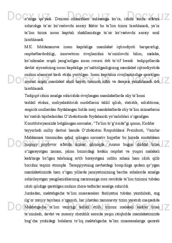 o‘ringa   qo‘yadi.   Denison   izlanishlari   xulosasiga   ko‘ra,   ishchi   kuchi   sifatini
oshirishga   ta’sir   ko‘rsatuvchi   asosiy   faktor   bu   ta’lim   tizimi   hisoblanadi,   ya’ni
ta’lim   tizimi   inson   kapitali   shakllanishiga   ta’sir   ko‘rsatuvchi   asosiy   omil
hisoblanadi.
M.K.   Meldaxanova   inson   kapitaliga   mamlakat   iqtisodiyoti   barqarorligi,
raqobatbardoshligi,   innovatsion   rivojlanishni   ta’minlovchi   bilim,   malaka,
ko‘nikmalar   orqali   jamg‘arilgan   inson   resursi   deb   ta’rif   beradi     tadqiqotlarida
davlat siyosatining inson kapitaliga yo‘naltirilganligining mamlakat iqtisodiyotida
muhim ahamiyat kasb etishi yoritilgan. Inson kapitalini rivojlantirishga qaratilgan
siyosat   orqali   mamlakat   aholi   hayoti   turmush   sifati   va   darajasi   yaxshilanadi   deb
hisoblanadi.
Tadqiqot ishini amalga oshirishda rivojlangan mamlakatlarda oliy ta’limni
tashkil   etishni,   moliyalashtirish   modellarini   tahlil   qilish,   statistik,   solishtirma,
empirik usullaridan foydalangan holda xorij mamlakatlarda oliy ta’lim xizmatlarini
ko‘rsatish tajribalaridan O‘zbekistonda foydalanish yo‘nalishlari o‘rganilgan.
Konstitutsiyamizda belgilangan normalar, “Ta’lim to‘g‘risida”gi qonun, Kadrlar
tayyorlash   milliy   dasturi   hamda   O‘zbekiston   Respublikasi   Prezidenti,   Vazirlar
Mahkamasi   tomonidan   qabul   qilingan   normativ   hujjatlar   bu   borada   mustahkam
huquqiy   poydevor   sifatida   xizmat   qilmoqda.   Ammo   bugun   shiddat   bilan
o‘zgarayotgan   zamon,   jahon   bozoridagi   keskin   raqobat   va   yuqori   malakali
kadrlarga   bo‘lgan   talabning   ortib   borayotgani   ushbu   sohani   ham   isloh   qilib
borishni   taqozo   etmoqda.   Taraqqiyotning   navbatdagi   bosqichiga   qadam   qo‘ygan
mamlakatimizda   ham   o‘tgan   yillarda   jamiyatimizning   barcha   sohalarida   amalga
oshirilayotgan yangilanishlarning mazmuniga mos ravishda ta’lim tizimini tubdan
isloh qilishga qaratilgan muhim chora-tadbirlar amalga oshirildi.
Jumladan,   maktabgacha   ta’lim   muassasalari   faoliyatini   tubdan   yaxshilash,   eng
ilg‘or xorijiy tajribani o‘rganish, har jihatdan zamonaviy tizim yaratish maqsadida
Maktabgacha   ta’lim   vazirligi   tashkil   etilib,   tizimni   malakali   kadrlar   bilan
ta’minlash,   davlat   va   xususiy   sheriklik   asosida   yaqin   istiqbolda   mamlakatimizda
bog‘cha   yoshidagi   bolalarni   to‘liq   maktabgacha   ta’lim   muassasalariga   qamrab