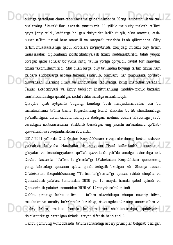 olishga qaratilgan chora-tadbirlar amalga oshirilmoqda. Keng jamoatchilik va ota-
onalarning   fikr-takliflari   asosida   yurtimizda   11   yillik   majburiy   maktab   ta’limi
qayta   joriy   etildi,   kadrlarga   bo‘lgan   ehtiyojdan   kelib   chiqib,   o‘rta   maxsus,   kasb-
hunar   ta’limi   tizimi   ham   manzilli   va   maqsadli   ravishda   isloh   qilinmoqda.   Oliy
ta’lim   muassasalariga   qabul   kvotalari   ko‘paytirildi,   xorijdagi   nufuzli   oliy   ta’lim
muassasalari   diplomlarini   nostrifikatsiyalash   tizimi   soddalashtirildi,   talab   yuqori
bo‘lgan   qator   sohalar   bo‘yicha   sirtqi   ta’lim   yo‘lga   qo‘yildi,   davlat   test   sinovlari
tizimi takomillashtirildi. Shu bilan birga, oliy ta’limdan keyingi ta’lim tizimi ham
xalqaro   andozalarga   asosan   takomillashtirilib,   olimlarni   har   tomonlama   qo‘llab-
quvvatlash,   ularning   ilmiy   va   innovatsion   faoliyatiga   keng   sharoitlar   yaratish,
Fanlar   akademiyasi   va   ilmiy   tadqiqot   institutlarining   moddiy-texnik   bazasini
mustahkamlashga qaratilgan izchil ishlar amalga oshirilmoqda.
Qisqchv   qilib   aytganda   bugungi   kundagi   bosh   maqsadlarimizdan   biri   bu
mamlakatimiz   ta’lim   tizimi   fuqarolarning   komil   shaxslar   bo‘lib   shakllanishiga
yo‘naltirilgan,   inson   omilini   namoyon   etadigan,   mehnat   bozori   talablariga   javob
beradigan   mutaxassislarni   е tishtirib   beradigan   eng   yaxshi   an’analarini   qo‘llab-
quvvatlash va rivojlantirishdan iboratdir.
2017-2021   yillarda   O‘zbekiston   Respublikasini   rivojlantirishning   beshta   ustuvor
yo‘nalishi   bo‘yicha   Harakatlar   strategiyasini   “Faol   tadbirkorlik,   innovatsion
g‘oyalar   va   texnologiyalarni   qo‘llab-quvvatlash   yili”da   amalga   oshirishga   oid
Davlat   dasturida   “Ta’lim   to‘g‘risida”gi   O‘zbekiston   Respublikasi   qonunining
yangi   tahrirdagi   qonunini   qabul   qilish   beligalb   berilgan   edi.   Shunga   asosan
O‘zbekiston   Respublikasining   “Ta’lim   to‘g‘risida”gi   qonuni   ishlab   chiqildi   va
Qonunchilik   palatasi   tomonidan   2020   yil   19   mayda   hamda   qabul   qilindi   va
Qonunchilik palatasi tomonidan 2020 yil 19 mayda qabul qilindi.
Ushbu   qonunga   ko‘ra   ta’lim   —   ta’lim   oluvchilarga   chuqur   nazariy   bilim,
malakalar   va   amaliy   ko‘nikmalar   berishga,   shuningdek   ularning   umumta’lim   va
kasbiy   bilim,   malaka   hamda   ko‘nikmalarini   shakllantirishga,   qobiliyatini
rivojlantirishga qaratilgan tizimli jarayon sifatida baholandi. 1
Ushbu qonuning 4-moddasida  ta’lim sohasidagi asosiy prinsiplar belgilab berilgan 