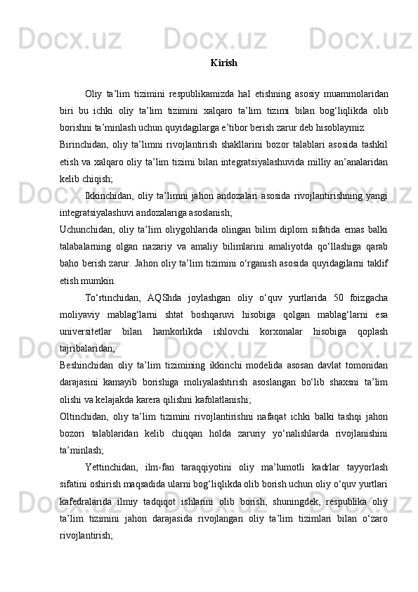 Kirish
Oliy   ta ’ lim   tizimini   respublikamizda   hal   etishning   asosiy   muammolaridan
biri   bu   ichki   oliy   ta ’ lim   tizimini   xalqaro   ta ’ lim   tizimi   bilan   bog ‘ liqlikda   olib
borishni   ta ’ minlash   uchun   quyidagilarga   e ’ tibor   berish   zarur   deb   hisoblaymiz .
Birinchidan,   oliy   ta’limni   rivojlantirish   shakllarini   bozor   talablari   asosida   tashkil
etish va xalqaro oliy ta’lim tizimi bilan integratsiyalashuvida milliy an’analaridan
kelib chiqish;
Ikkinchidan,   oliy   ta’limni   jahon   andozalari   asosida   rivojlantirishning   yangi
integratsiyalashuvi andozalariga asoslanish;
Uchunchidan,   oliy   ta’lim   oliygohlarida   olingan   bilim   diplom   sifatida   emas   balki
talabalarning   olgan   nazariy   va   amaliy   bilimlarini   amaliyotda   qo‘llashiga   qarab
baho berish zarur. Jahon oliy ta’lim tizimini o‘rganish asosida quyidagilarni taklif
etish mumkin.
To‘rtinchidan,   AQShda   joylashgan   oliy   o‘quv   yurtlarida   50   foizgacha
moliyaviy   mablag‘larni   shtat   boshqaruvi   hisobiga   qolgan   mablag‘larni   esa
universitetlar   bilan   hamkorlikda   ishlovchi   korxonalar   hisobiga   qoplash
tajribalaridan; 
Beshinchidan   oliy   ta’lim   tizimining   ikkinchi   modelida   asosan   davlat   tomonidan
darajasini   kamayib   borishiga   moliyalashtirish   asoslangan   bo‘lib   shaxsni   ta’lim
olishi va kelajakda karera qilishni kafolatlanishi;
Oltinchidan,   oliy   ta’lim   tizimini   rivojlantirishni   nafaqat   ichki   balki   tashqi   jahon
bozori   talablaridan   kelib   chiqqan   holda   zaruriy   yo‘nalishlarda   rivojlanishini
ta’minlash;
Yettinchidan,   ilm-fan   taraqqiyotini   oliy   ma’lumotli   kadrlar   tayyorlash
sifatini oshirish maqsadida ularni bog‘liqlikda olib borish uchun oliy o‘quv yurtlari
kafedralarida   ilmiy   tadqiqot   ishlarini   olib   borish,   shuningdek,   respublika   oliy
ta’lim   tizimini   jahon   darajasida   rivojlangan   oliy   ta’lim   tizimlari   bilan   o‘zaro
rivojlantirish;