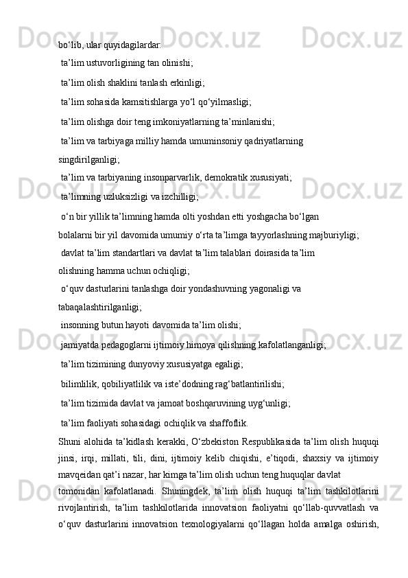 bo‘lib, ular quyidagilardar:
  ta’lim ustuvorligining tan olinishi;
  ta’lim olish shaklini tanlash erkinligi;
  ta’lim sohasida kamsitishlarga yo‘l qo‘yilmasligi;
  ta’lim olishga doir teng imkoniyatlarning ta’minlanishi;
  ta’lim va tarbiyaga milliy hamda umuminsoniy qadriyatlarning
singdirilganligi;
  ta’lim va tarbiyaning insonparvarlik, demokratik xususiyati;
  ta’limning uzluksizligi va izchilligi;
  o‘n bir yillik ta’limning hamda olti yoshdan  е tti yoshgacha bo‘lgan
bolalarni bir yil davomida umumiy o‘rta ta’limga tayyorlashning majburiyligi;
  davlat ta’lim standartlari va davlat ta’lim talablari doirasida ta’lim
olishning hamma uchun ochiqligi;
  o‘quv dasturlarini tanlashga doir yondashuvning yagonaligi va
tabaqalashtirilganligi;
  insonning butun hayoti davomida ta’lim olishi;
  jamiyatda pedagoglarni ijtimoiy himoya qilishning kafolatlanganligi; 
  ta’lim tizimining dunyoviy xususiyatga egaligi;
  bilimlilik, qobiliyatlilik va iste’dodning rag‘batlantirilishi;
  ta’lim tizimida davlat va jamoat boshqaruvining uyg‘unligi;
  ta’lim faoliyati sohasidagi ochiqlik va shaffoflik.
Shuni  alohida  ta’kidlash  kerakki,  O‘zbekiston   Respublikasida   ta’lim   olish  huquqi
jinsi,   irqi,   millati,   tili,   dini,   ijtimoiy   kelib   chiqishi,   e’tiqodi,   shaxsiy   va   ijtimoiy
mavqeidan qat’i nazar, har kimga ta’lim olish uchun teng huquqlar davlat
tomonidan   kafolatlanadi.   Shuningdek,   ta’lim   olish   huquqi   ta’lim   tashkilotlarini
rivojlantirish,   ta’lim   tashkilotlarida   innovatsion   faoliyatni   qo‘llab-quvvatlash   va
o‘quv   dasturlarini   innovatsion   texnologiyalarni   qo‘llagan   holda   amalga   oshirish, 