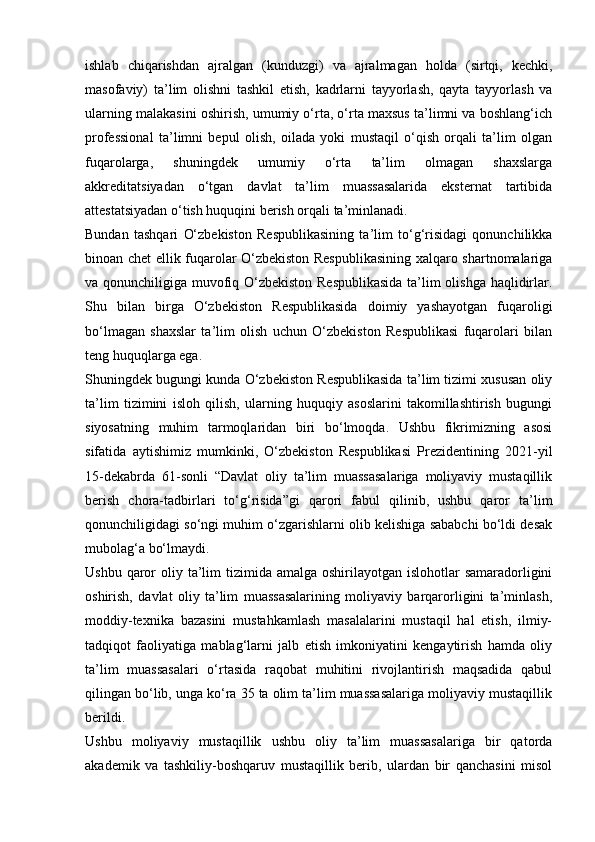 ishlab   chiqarishdan   ajralgan   (kunduzgi)   va   ajralmagan   holda   (sirtqi,   kechki,
masofaviy)   ta’lim   olishni   tashkil   etish,   kadrlarni   tayyorlash,   qayta   tayyorlash   va
ularning malakasini oshirish, umumiy o‘rta, o‘rta maxsus ta’limni va boshlang‘ich
professional   ta’limni   bepul   olish,   oilada   yoki   mustaqil   o‘qish   orqali   ta’lim   olgan
fuqarolarga,   shuningdek   umumiy   o‘rta   ta’lim   olmagan   shaxslarga
akkreditatsiyadan   o‘tgan   davlat   ta’lim   muassasalarida   eksternat   tartibida
attestatsiyadan o‘tish huquqini berish orqali ta’minlanadi.
Bundan   tashqari   O‘zbekiston   Respublikasining   ta’lim   to‘g‘risidagi   qonunchilikka
binoan chet ellik fuqarolar O‘zbekiston Respublikasining xalqaro shartnomalariga
va qonunchiligiga muvofiq O‘zbekiston Respublikasida ta’lim olishga haqlidirlar.
Shu   bilan   birga   O‘zbekiston   Respublikasida   doimiy   yashayotgan   fuqaroligi
bo‘lmagan   shaxslar   ta’lim   olish   uchun   O‘zbekiston   Respublikasi   fuqarolari   bilan
teng huquqlarga ega.
Shuningdek bugungi kunda O‘zbekiston Respublikasida ta’lim tizimi xususan oliy
ta’lim   tizimini   isloh   qilish,   ularning   huquqiy   asoslarini   takomillashtirish   bugungi
siyosatning   muhim   tarmoqlaridan   biri   bo‘lmoqda.   Ushbu   fikrimizning   asosi
sifatida   aytishimiz   mumkinki,   O‘zbekiston   Respublikasi   Prezidentining   2021-yil
15-dekabrda   61-sonli   “Davlat   oliy   ta’lim   muassasalariga   moliyaviy   mustaqillik
berish   chora-tadbirlari   to‘g‘risida”gi   qarori   fabul   qilinib,   ushbu   qaror   ta’lim
qonunchiligidagi so‘ngi muhim o‘zgarishlarni olib kelishiga sababchi bo‘ldi desak
mubolag‘a bo‘lmaydi.
Ushbu qaror  oliy ta’lim  tizimida amalga oshirilayotgan islohotlar  samaradorligini
oshirish,   davlat   oliy   ta’lim   muassasalarining   moliyaviy   barqarorligini   ta’minlash,
moddiy-texnika   bazasini   mustahkamlash   masalalarini   mustaqil   hal   etish,   ilmiy-
tadqiqot   faoliyatiga   mablag‘larni   jalb   etish   imkoniyatini   kengaytirish   hamda   oliy
ta’lim   muassasalari   o‘rtasida   raqobat   muhitini   rivojlantirish   maqsadida   qabul
qilingan bo‘lib, unga ko‘ra 35 ta olim ta’lim muassasalariga moliyaviy mustaqillik
berildi.
Ushbu   moliyaviy   mustaqillik   ushbu   oliy   ta’lim   muassasalariga   bir   qatorda
akademik   va   tashkiliy-boshqaruv   mustaqillik   berib,   ulardan   bir   qanchasini   misol 