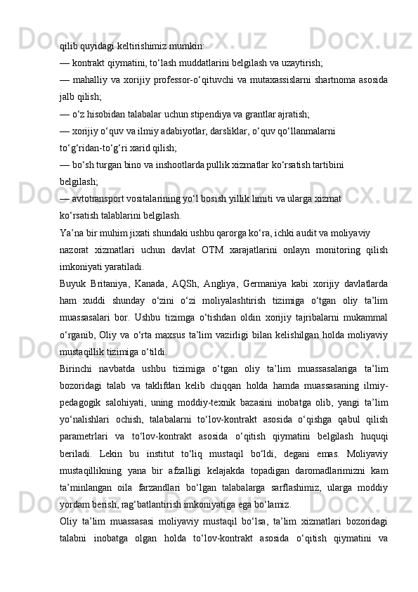 qilib quyidagi keltirishimiz mumkin:
— kontrakt qiymatini, to‘lash muddatlarini belgilash va uzaytirish;
—  mahalliy  va  xorijiy  professor-o‘qituvchi  va  mutaxassislarni   shartnoma  asosida
jalb qilish;
— o‘z hisobidan talabalar uchun stipendiya va grantlar ajratish;
— xorijiy o‘quv va ilmiy adabiyotlar, darsliklar, o‘quv qo‘llanmalarni
to‘g‘ridan-to‘g‘ri xarid qilish;
— bo‘sh turgan bino va inshootlarda pullik xizmatlar ko‘rsatish tartibini
belgilash;
— avtotransport vositalarining yo‘l bosish yillik limiti va ularga xizmat
ko‘rsatish talablarini belgilash.
Ya’na bir muhim jixati shundaki ushbu qarorga ko‘ra, ichki audit va moliyaviy
nazorat   xizmatlari   uchun   davlat   OTM   xarajatlarini   onlayn   monitoring   qilish
imkoniyati yaratiladi.
Buyuk   Britaniya,   Kanada,   AQSh,   Angliya,   Germaniya   kabi   xorijiy   davlatlarda
ham   xuddi   shunday   o‘zini   o‘zi   moliyalashtirish   tizimiga   o‘tgan   oliy   ta’lim
muassasalari   bor.   Ushbu   tizimga   o‘tishdan   oldin   xorijiy   tajribalarni   mukammal
o‘rganib,   Oliy   va   o‘rta   maxsus   ta’lim   vazirligi   bilan   kelishilgan   holda   moliyaviy
mustaqillik tizimiga o‘tildi.
Birinchi   navbatda   ushbu   tizimiga   o‘tgan   oliy   ta’lim   muassasalariga   ta’lim
bozoridagi   talab   va   taklifdan   kelib   chiqqan   holda   hamda   muassasaning   ilmiy-
pedagogik   salohiyati,   uning   moddiy-texnik   bazasini   inobatga   olib,   yangi   ta’lim
yo‘nalishlari   ochish,   talabalarni   to‘lov-kontrakt   asosida   o‘qishga   qabul   qilish
parametrlari   va   to‘lov-kontrakt   asosida   o‘qitish   qiymatini   belgilash   huquqi
beriladi.   Lekin   bu   institut   to‘liq   mustaqil   bo‘ldi,   degani   emas.   Moliyaviy
mustaqillikning   yana   bir   afzalligi   kelajakda   topadigan   daromadlarimizni   kam
ta’minlangan   oila   farzandlari   bo‘lgan   talabalarga   sarflashimiz,   ularga   moddiy
yordam berish, rag‘batlantirish imkoniyatiga ega bo‘lamiz.
Oliy   ta’lim   muassasasi   moliyaviy   mustaqil   bo‘lsa,   ta’lim   xizmatlari   bozoridagi
talabni   inobatga   olgan   holda   to‘lov-kontrakt   asosida   o‘qitish   qiymatini   va