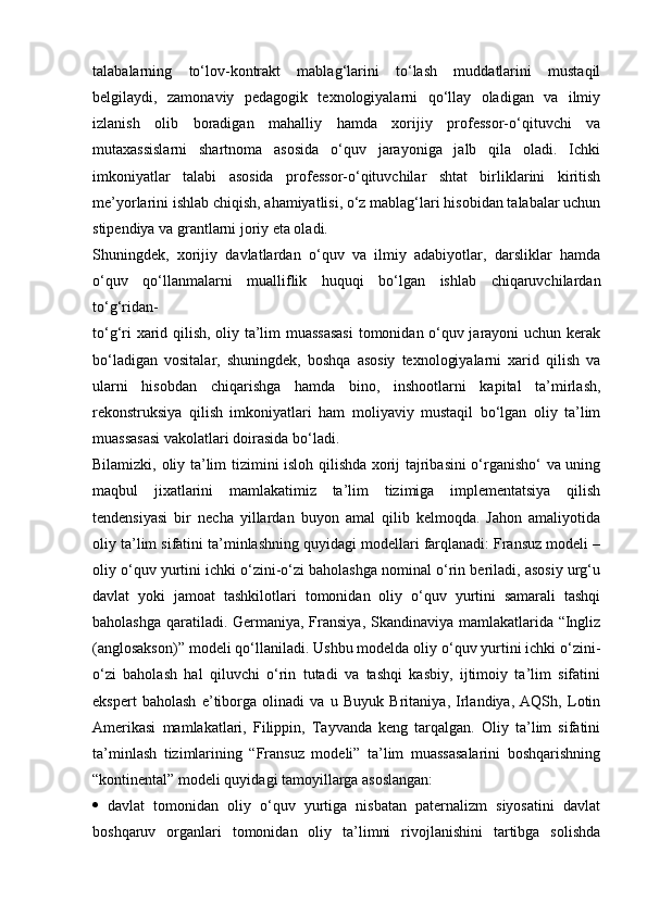 talabalarning   to‘lov-kontrakt   mablag‘larini   to‘lash   muddatlarini   mustaqil
belgilaydi,   zamonaviy   pedagogik   texnologiyalarni   qo‘llay   oladigan   va   ilmiy
izlanish   olib   boradigan   mahalliy   hamda   xorijiy   professor-o‘qituvchi   va
mutaxassislarni   shartnoma   asosida   o‘quv   jarayoniga   jalb   qila   oladi.   Ichki
imkoniyatlar   talabi   asosida   professor-o‘qituvchilar   shtat   birliklarini   kiritish
me’yorlarini ishlab chiqish, ahamiyatlisi, o‘z mablag‘lari hisobidan talabalar uchun
stipendiya va grantlarni joriy eta oladi.
Shuningdek,   xorijiy   davlatlardan   o‘quv   va   ilmiy   adabiyotlar,   darsliklar   hamda
o‘quv   qo‘llanmalarni   mualliflik   huquqi   bo‘lgan   ishlab   chiqaruvchilardan
to‘g‘ridan-
to‘g‘ri xarid qilish, oliy ta’lim muassasasi  tomonidan o‘quv jarayoni uchun kerak
bo‘ladigan   vositalar,   shuningdek,   boshqa   asosiy   texnologiyalarni   xarid   qilish   va
ularni   hisobdan   chiqarishga   hamda   bino,   inshootlarni   kapital   ta’mirlash,
rekonstruksiya   qilish   imkoniyatlari   ham   moliyaviy   mustaqil   bo‘lgan   oliy   ta’lim
muassasasi vakolatlari doirasida bo‘ladi.
Bilamizki, oliy ta’lim tizimini isloh qilishda xorij tajribasini o‘rganisho‘ va uning
maqbul   jixatlarini   mamlakatimiz   ta’lim   tizimiga   implementatsiya   qilish
tendensiyasi   bir   necha   yillardan   buyon   amal   qilib   kelmoqda.   Jahon   amaliyotida
oliy ta’lim sifatini ta’minlashning quyidagi modellari farqlanadi: Fransuz modeli –
oliy o‘quv yurtini ichki o‘zini-o‘zi baholashga nominal o‘rin beriladi, asosiy urg‘u
davlat   yoki   jamoat   tashkilotlari   tomonidan   oliy   o‘quv   yurtini   samarali   tashqi
baholashga qaratiladi. Germaniya, Fransiya, Skandinaviya mamlakatlarida “Ingliz
(anglosakson)” modeli qo‘llaniladi. Ushbu modelda oliy o‘quv yurtini ichki o‘zini-
o‘zi   baholash   hal   qiluvchi   o‘rin   tutadi   va   tashqi   kasbiy,   ijtimoiy   ta’lim   sifatini
ekspert   baholash   e’tiborga   olinadi   va   u   Buyuk   Britaniya,   Irlandiya,   AQSh,   Lotin
Amerikasi   mamlakatlari,   Filippin,   Tayvanda   keng   tarqalgan.   Oliy   ta’lim   sifatini
ta’minlash   tizimlarining   “Fransuz   modeli”   ta’lim   muassasalarini   boshqarishning
“kontinental” modeli quyidagi tamoyillarga asoslangan:
   davlat   tomonidan   oliy   o‘quv   yurtiga   nisbatan   paternalizm   siyosatini   davlat
boshqaruv   organlari   tomonidan   oliy   ta’limni   rivojlanishini   tartibga   solishda 