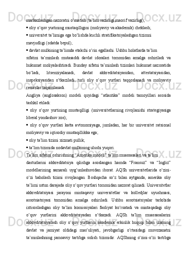 markazlashgan nazoratni o‘rnatish (ta’lim vazirligi,maorif vazirligi);
  oliy o‘quv yurtining mustaqilligini (moliyaviy va akademik) cheklash;
  universitet ta’limiga ega bo‘lishda kuchli stratifikatsiyalashgan tizimni
mavjudligi (odatda bepul);
  davlat mulkining ta’limda  е takchi o‘rin egallashi. Ushbu holatlarda ta’lim
sifatini   ta’minlash   mutasaddi   davlat   idoralari   tomonidan   amalga   oshiriladi   va
hukumat moliyalashtiradi. Bunday sifatni ta’minlash tizimlari hukumat nazoratida
bo‘ladi,   litsenziyalanadi,   davlat   akkreditatsiyasidan,   attestatsiyasidan,
inspeksiyasidan   o‘tkaziladi,   turli   oliy   o‘quv   yurtlari   taqqoslanadi   va   moliyaviy
resurslar taqsimlanadi.
Angliya   (anglosakson)   modeli   quyidagi   “atlantika”   modeli   tamoyillari   asosida
tashkil etiladi:
   oliy   o‘quv   yurtining   mustaqilligi   (universitetlarning   rivojlanishi   strategiyasiga
liberal yondashuv xos);
   oliy   o‘quv   yurtlari   katta   avtonomiyaga,   jumladan,   har   bir   universitet   ratsional
moliyaviy va iqtisodiy mustaqillikka ega;
  oliy ta’lim tizimi xizmati pullik;
  ta’lim tizimida nodavlat mulkining ulushi yuqori.
Ta’lim sifatini oshirishning “Amerika modeli” ta’lim muassasalari va ta’lim
dasturlarini   akkreditatsiya   qilishga   asoslangan   hamda   “Fransuz”   va   “Ingliz”
modellarining   samarali   uyg‘unlashuvidan   iborat.   AQSh   universitetlarida   o‘zini-
o‘zi   baholash   tizimi   rivojlangan.   Boshqacha   so‘z   bilan   aytganda,   amerika   oliy
ta’limi ustun darajada oliy o‘quv yurtlari tomonidan nazorat qilinadi. Universitetlar
akkreditatsiyasi   jarayoni   mintaqaviy   universitetlar   va   kolledjlar   uyushmasi,
assotsiatsiyasi   tomonidan   amalga   oshiriladi.   Ushbu   assotsiatsiyalar   tarkibida
ixtisoslashgan   oliy   ta’lim   komissiyalari   faoliyat   ko‘rsatadi   va   mintaqadagi   oliy
o‘quv   yurtlarini   akkreditatsiyadan   o‘tkazadi.   AQSh   ta’lim   muassasalarini
akkreditatsiyalash   oliy   o‘quv   yurtlarini   akademik   erkinlik   huquqi   bilan   ularning
davlat   va   jamiyat   oldidagi   mas’uliyati,   javobgarligi   o‘rtasidagi   muvozanatni
ta’minlashning   jamoaviy   tartibga   solish   tizimidir.   AQShning   o‘zini-o‘zi   tartibga 