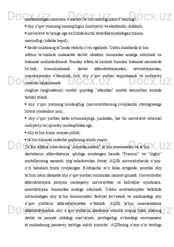 markazlashgan nazoratni o‘rnatish (ta’lim vazirligi,maorif vazirligi);
  oliy o‘quv yurtining mustaqilligini (moliyaviy va akademik) cheklash;
  universitet ta’limiga ega bo‘lishda kuchli stratifikatsiyalashgan tizimni
mavjudligi (odatda bepul);
  davlat mulkining ta’limda  е takchi o‘rin egallashi. Ushbu holatlarda ta’lim
sifatini   ta’minlash   mutasaddi   davlat   idoralari   tomonidan   amalga   oshiriladi   va
hukumat moliyalashtiradi. Bunday sifatni ta’minlash tizimlari hukumat nazoratida
bo‘ladi,   litsenziyalanadi,   davlat   akkreditatsiyasidan,   attestatsiyasidan,
inspeksiyasidan   o‘tkaziladi,   turli   oliy   o‘quv   yurtlari   taqqoslanadi   va   moliyaviy
resurslar taqsimlanadi.
Angliya   (anglosakson)   modeli   quyidagi   “atlantika”   modeli   tamoyillari   asosida
tashkil etiladi:
   oliy   o‘quv   yurtining   mustaqilligi   (universitetlarning   rivojlanishi   strategiyasiga
liberal yondashuv xos);
   oliy   o‘quv   yurtlari   katta   avtonomiyaga,   jumladan,   har   bir   universitet   ratsional
moliyaviy va iqtisodiy mustaqillikka ega;
  oliy ta’lim tizimi xizmati pullik;
  ta’lim tizimida nodavlat mulkining ulushi yuqori.
Ta’lim sifatini oshirishning “Amerika modeli” ta’lim muassasalari va ta’lim
dasturlarini   akkreditatsiya   qilishga   asoslangan   hamda   “Fransuz”   va   “Ingliz”
modellarining   samarali   uyg‘unlashuvidan   iborat.   AQSh   universitetlarida   o‘zini-
o‘zi   baholash   tizimi   rivojlangan.   Boshqacha   so‘z   bilan   aytganda,   amerika   oliy
ta’limi ustun darajada oliy o‘quv yurtlari tomonidan nazorat qilinadi. Universitetlar
akkreditatsiyasi   jarayoni   mintaqaviy   universitetlar   va   kolledjlar   uyushmasi,
assotsiatsiyasi   tomonidan   amalga   oshiriladi.   Ushbu   assotsiatsiyalar   tarkibida
ixtisoslashgan   oliy   ta’lim   komissiyalari   faoliyat   ko‘rsatadi   va   mintaqadagi   oliy
o‘quv   yurtlarini   akkreditatsiyadan   o‘tkazadi.   AQSh   ta’lim   muassasalarini
akkreditatsiyalash   oliy   o‘quv   yurtlarini   akademik   erkinlik   huquqi   bilan   ularning
davlat   va   jamiyat   oldidagi   mas’uliyati,   javobgarligi   o‘rtasidagi   muvozanatni
ta’minlashning   jamoaviy   tartibga   solish   tizimidir.   AQShning   o‘zini-o‘zi   tartibga