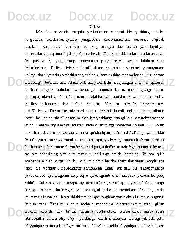 Xulosa.
Men   bu   mavzuda   maqola   yozishimdan   maqsad   biz   yoshlarga   ta`lim
to`g`risida   qanchadan-qancha   yangiliklar,   shart-sharoitlar,   samarali   o`qitish
usullari,   zamonaviy   darsliklar   va   eng   asosiysi   biz   uchun   yaratilayotgan
imtiyozlardan oqilona foydalanishimiz kerak.  Chunki shiddat bilan rivojlanayotgan
bir   paytda   biz   yoshlarning   innovatsion   g`oyalarimiz,   zamon   talabiga   mos
bilimlarimiz,   Ta`lim   tizimi   takomillashgan   mamlakat   yoshlari   yaratayotgan
qulayliklarni yaratish o`zbekiston yoshlarini ham muhim maqsadlaridan biri desam
mubolag`a   bo`lmayman.   Mamlakatimiz   yuksalishi,   rivojlangan   davlatlar   qatorida
bo`lishi,   Buyuk   bobolarimiz   avlodiga   munosib   bo`lishimiz   bugungi   ta`lim
tizimiga,   olayotgan   bilimlarimizni   mustahkamlab   borishimiz   va   uni   amaliyotda
qo`llay   bilishimiz   biz   uchun   muhim.   Marhum   birinchi   Prezidentimiz
I.A.Karimov-“Farzandlarimiz   bizdan   ko`ra   bilimli,   kuchli,   aqlli,   dono   va   albatta
baxtli bo`lishlari shart” degan so`zlari biz yoshlarga ertangi kunimiz uchun yanada
kuch, umid va eng asosiysi marrani katta olishimizga poydevor bo`ladi. Kuni kelib
men   ham   davlatimiz   ravnaqiga   hissa   qo`shadigan,   ta`lim   islohatlariga   yangiliklar
kiritib, yoshlarni mukammal bilim olishlariga, yurtimizga munosib olimu-olimalar
bo`lishlari uchun samarali yordam beradigan, ajdodlarim avlodiga munosib farzand
va   o`z   sohasining   yetuk   mutaxassisi   bo`lishga   va`da   beraman.   Xulosa   qilib
aytganda   o`qish,   o`rganish,   bilim   olish   uchun   barcha   sharoitlar   yaratilmoqda   ana
endi   biz   yoshlar   Prezidentimiz   tomonidan   ilgari   surilgan   bu   tashabbuslarga
javoban   har   qachongidan   ko`proq   o`qib-o`rganib   o`z   ustimizda   yanada   ko`proq
ishlab,   Xalqimiz,   vatanimizga   tayanch   bo`ladigan   nafaqat   tayanch   balki   ertangi
kuniga   ishonch   bo`ladigan   va   kelajagini   belgilab   beradigan   farzand,   kadr,
mutaxasis inson bo`lib yetishishimiz har qachongidan zarur ekanligi mana bugungi
kun   taqozosi.   Yana   shuni   qo`shimcha   qilmoqchimanki   vatanimiz   mustaqilligidan
keying   yillarda   oliy   ta’lim   tizimida   bo`layotgan   o`zgarishlar,   aniq-   rog`i
abiturentlar   uchun   oliy   o`quv   yurtlariga   kirish   imkonyati   oldingi   yillarda   bitta
oliygohga imkoniyat bo`lgan bo`lsa 2019-yildan uchta oliygohga 2020-yildan esa 