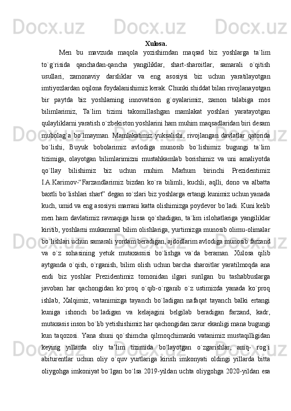 Xulosa.
Men   bu   mavzuda   maqola   yozishimdan   maqsad   biz   yoshlarga   ta`lim
to`g`risida   qanchadan-qancha   yangiliklar,   shart-sharoitlar,   samarali   o`qitish
usullari,   zamonaviy   darsliklar   va   eng   asosiysi   biz   uchun   yaratilayotgan
imtiyozlardan oqilona foydalanishimiz kerak.  Chunki shiddat bilan rivojlanayotgan
bir   paytda   biz   yoshlarning   innovatsion   g`oyalarimiz,   zamon   talabiga   mos
bilimlarimiz,   Ta`lim   tizimi   takomillashgan   mamlakat   yoshlari   yaratayotgan
qulayliklarni yaratish o`zbekiston yoshlarini ham muhim maqsadlaridan biri desam
mubolag`a   bo`lmayman.   Mamlakatimiz   yuksalishi,   rivojlangan   davlatlar   qatorida
bo`lishi,   Buyuk   bobolarimiz   avlodiga   munosib   bo`lishimiz   bugungi   ta`lim
tizimiga,   olayotgan   bilimlarimizni   mustahkamlab   borishimiz   va   uni   amaliyotda
qo`llay   bilishimiz   biz   uchun   muhim.   Marhum   birinchi   Prezidentimiz
I.A.Karimov-“Farzandlarimiz   bizdan   ko`ra   bilimli,   kuchli,   aqlli,   dono   va   albatta
baxtli bo`lishlari shart” degan so`zlari biz yoshlarga ertangi kunimiz uchun yanada
kuch, umid va eng asosiysi marrani katta olishimizga poydevor bo`ladi. Kuni kelib
men   ham   davlatimiz   ravnaqiga   hissa   qo`shadigan,   ta`lim   islohatlariga   yangiliklar
kiritib, yoshlarni mukammal bilim olishlariga, yurtimizga munosib olimu-olimalar
bo`lishlari uchun samarali yordam beradigan, ajdodlarim avlodiga munosib farzand
va   o`z   sohasining   yetuk   mutaxassisi   bo`lishga   va`da   beraman.   Xulosa   qilib
aytganda   o`qish,   o`rganish,   bilim   olish   uchun   barcha   sharoitlar   yaratilmoqda   ana
endi   biz   yoshlar   Prezidentimiz   tomonidan   ilgari   surilgan   bu   tashabbuslarga
javoban   har   qachongidan   ko`proq   o`qib-o`rganib   o`z   ustimizda   yanada   ko`proq
ishlab,   Xalqimiz,   vatanimizga   tayanch   bo`ladigan   nafaqat   tayanch   balki   ertangi
kuniga   ishonch   bo`ladigan   va   kelajagini   belgilab   beradigan   farzand,   kadr,
mutaxasis inson bo`lib yetishishimiz har qachongidan zarur ekanligi mana bugungi
kun   taqozosi.   Yana   shuni   qo`shimcha   qilmoqchimanki   vatanimiz   mustaqilligidan
keying   yillarda   oliy   ta’lim   tizimida   bo`layotgan   o`zgarishlar,   aniq-   rog`i
abiturentlar   uchun   oliy   o`quv   yurtlariga   kirish   imkonyati   oldingi   yillarda   bitta
oliygohga imkoniyat bo`lgan bo`lsa 2019-yildan uchta oliygohga 2020-yildan esa