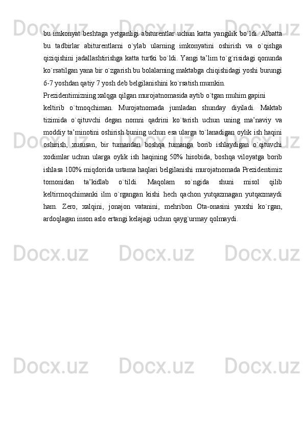 bu   imkonyat   beshtaga   yetganligi   abiturentlar   uchun   katta   yangilik   bo`ldi.   Albatta
bu   tadbirlar   abiturentlarni   o`ylab   ularning   imkonyatini   oshirish   va   o`qishga
qiziqishini jadallashtirishga katta turtki bo`ldi. Yangi ta’lim to`g`risidagi qonunda
ko`rsatilgan yana bir o`zgarish bu bolalarning maktabga chiqishidagi yoshi burungi
6-7 yoshdan qatiy 7 yosh deb belgilanishini ko`rsatish mumkin.
Prezidentimizning xalqga qilgan murojatnomasida aytib o`tgan muhim gapini
keltirib   o`tmoqchiman.   Murojatnomada   jumladan   shunday   diyiladi.   Maktab
tizimida   o`qituvchi   degan   nomni   qadrini   ko`tarish   uchun   uning   ma’naviy   va
moddiy ta’minotini oshirish buning uchun esa ularga to`lanadigan oylik ish haqini
oshirish,   xususan,   bir   tumandan   boshqa   tumanga   borib   ishlaydigan   o`qituvchi
xodimlar   uchun   ularga   oylik   ish   haqining   50%   hisobida,   boshqa   viloyatga   borib
ishlasa 100% miqdorida ustama haqlari belgilanishi murojatnomada Prezidentimiz
tomonidan   ta’kidlab   o`tildi.   Maqolam   so`ngida   shuni   misol   qilib
keltirmoqchimanki   ilm   o`rgangan   kishi   hech   qachon   yutqazmagan   yutqazmaydi
ham.   Zero,   xalqini,   jonajon   vatanini,   mehribon   Ota-onasini   yaxshi   ko`rgan,
ardoqlagan inson aslo ertangi kelajagi uchun qayg`urmay qolmaydi.