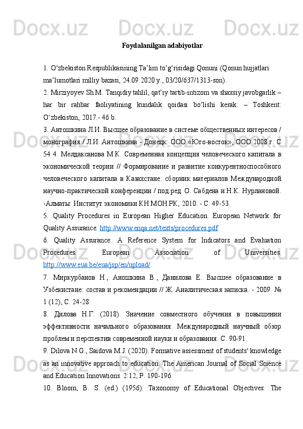 Foydalanilgan adabiyotlar
1.   O‘zbekiston Respublikasining Ta’lim to‘g‘risidagi Qonuni (Qonun hujjatlari
ma’lumotlari milliy bazasi, 24.09.2020 y., 03/20/637/1313-son).
2.   Mirziyoyev Sh.M. Tanqidiy tahlil, qat’iy tartib-intizom va shaxsiy javobgarlik –
har   bir   rahbar   faoliyatining   kundalik   qoidasi   bo‘lishi   kerak.   –   Toshkent:
O‘zbekiston, 2017.-  46 b.
3.   Антошкина Л.И. Высшее образование в системе общественных интересов /
монография / Л.И. Антошкина - Донецк: ООО «Юго-восток», ООО 2008 г. С
54 4.   Мелдаксанова  М.К.  Современная  концепция человеческого  капитала в
экономической   теории   //   Формирование   и   развитие   конкурентноспособного
человеческого   капитала   в   Казахстане:   сборник   материалов   Международной
научно-практической конференции / под.ред. О. Сабдена и Н.К. Нурлановой.
-Алматы: Институт экономики КН МОН РК, 2010. - С. 49-53.
5.   Quality   Procedures   in   European   Higher   Education.   European   Network   for
Quality Assurance.  http://www.enqa.net/texts/procedures.pdf
6.   Quality   Assurance:   A   Reference   System   for   Indicators   and   Evaluation
Procedures.   European   Association   of   Universities.
http://www.eua.be/eua/jsp/en/upload/
7.   Миркурбанов   Н.,   Аношкина   В.,   Данилова   Е.   Высшее   образование   в
Узбекистане: состав и рекомендации // Ж. Аналитическая записка. - 2009. №
1 (12), С. 24-28.
8.   Дилова   Н.Г.   (2018).   Значение   совместного   обучения   в   повышении
эффективности   начального   образования.   Международный   научный   обзор
проблем и перспектив современной науки и образования. С . 90-91.
9.   Dilova N.G., Saidova M.J. (2020). Formative assessment of students' knowledge
as  an   innovative  approach   to  education.  The  American   Journal   of  Social  Science
and Education Innovations. 2:12, P. 190-196.
10.   Bloom,   B.   S.   (ed.)   (1956).   Taxonomy   of   Educational   Objectives:   The 