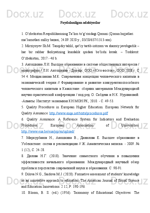 Foydalanilgan adabiyotlar
1.   O‘zbekiston Respublikasining Ta’lim to‘g‘risidagi Qonuni (Qonun hujjatlari
ma’lumotlari milliy bazasi, 24.09.2020 y., 03/20/637/1313-son).
2.   Mirziyoyev Sh.M. Tanqidiy tahlil, qat’iy tartib-intizom va shaxsiy javobgarlik –
har   bir   rahbar   faoliyatining   kundalik   qoidasi   bo‘lishi   kerak.   –   Toshkent:
O‘zbekiston, 2017.-  46 b.
3.   Антошкина Л.И. Высшее образование в системе общественных интересов /
монография / Л.И. Антошкина - Донецк: ООО «Юго-восток», ООО 2008 г. С
54 4.   Мелдаксанова  М.К.  Современная  концепция человеческого  капитала в
экономической   теории   //   Формирование   и   развитие   конкурентноспособного
человеческого   капитала   в   Казахстане:   сборник   материалов   Международной
научно-практической конференции / под.ред. О. Сабдена и Н.К. Нурлановой.
-Алматы: Институт экономики КН МОН РК, 2010. - С. 49-53.
5.   Quality   Procedures   in   European   Higher   Education.   European   Network   for
Quality Assurance.  http://www.enqa.net/texts/procedures.pdf
6.   Quality   Assurance:   A   Reference   System   for   Indicators   and   Evaluation
Procedures.   European   Association   of   Universities.
http://www.eua.be/eua/jsp/en/upload/
7.   Миркурбанов   Н.,   Аношкина   В.,   Данилова   Е.   Высшее   образование   в
Узбекистане: состав и рекомендации // Ж. Аналитическая записка. - 2009. №
1 (12), С. 24-28.
8.   Дилова   Н.Г.   (2018).   Значение   совместного   обучения   в   повышении
эффективности   начального   образования.   Международный   научный   обзор
проблем и перспектив современной науки и образования. С . 90-91.
9.   Dilova N.G., Saidova M.J. (2020). Formative assessment of students' knowledge
as  an   innovative  approach   to  education.  The  American   Journal   of  Social  Science
and Education Innovations. 2:12, P. 190-196.
10.   Bloom,   B.   S.   (ed.)   (1956).   Taxonomy   of   Educational   Objectives:   The