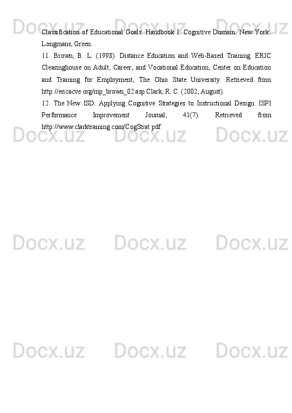 Classification   of   Educational   Goals.   Handbook   I:   Cognitive   Domain.   New   York:
Longmans, Green.
11.   Brown,   B.   L.   (1998).   Distance   Education   and   Web-Based   Training.   ERIC
Clearinghouse   on   Adult,   Career,   and   Vocational   Education,   Center   on   Education
and   Training   for   Employment,   The   Ohio   State   University.   Retrieved   from
http://ericacve.org/mp_brown_02.asp Clark, R. C. (2002, August).
12.   The   New   ISD:   Applying   Cognitive   Strategies   to   Instructional   Design.   ISPI
Performance   Improvement   Journal,   41(7).   Retrieved   from
http://www.clarktraining.com/CogStrat.pdf.