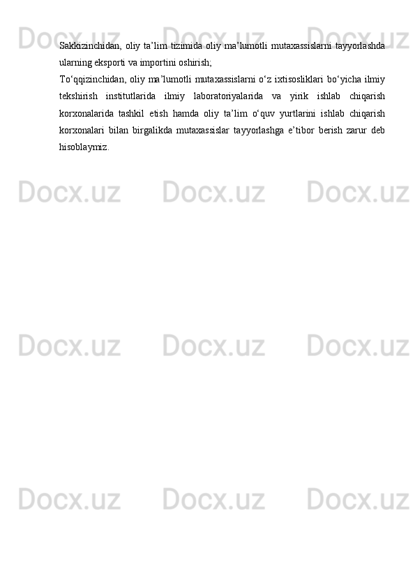 Sakkizinchidan, oliy ta’lim  tizimida oliy ma’lumotli mutaxassislarni  tayyorlashda
ularning eksporti va importini oshirish;
To‘qqizinchidan, oliy ma’lumotli  mutaxassislarni  o‘z ixtisosliklari  bo‘yicha ilmiy
tekshirish   institutlarida   ilmiy   laboratoriyalarida   va   yirik   ishlab   chiqarish
korxonalarida   tashkil   etish   hamda   oliy   ta’lim   o‘quv   yurtlarini   ishlab   chiqarish
korxonalari   bilan   birgalikda   mutaxassislar   tayyorlashga   e’tibor   berish   zarur   deb
hisoblaymiz. 