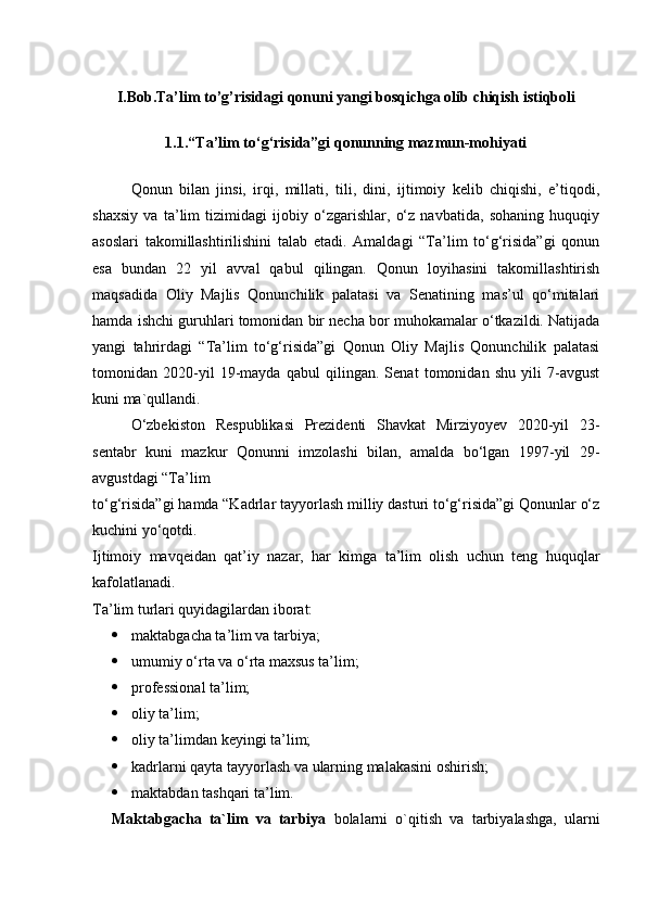 I.Bob.Ta’lim to’g’risidagi qonuni yangi bosqichga olib chiqish istiqboli
1.1. “Ta’lim to‘g‘risida”gi qonunning mazmun-mohiyati
Qonun   bilan   jinsi,   irqi,   millati,   tili,   dini,   ijtimoiy   kelib   chiqishi,   e’tiqodi,
shaxsiy   va   ta’lim   tizimidagi   ijobiy   o‘zgarishlar,   o‘z   navbatida,   sohaning   huquqiy
asoslari   takomillashtirilishini   talab   etadi.   Amaldagi   “Ta’lim   to‘g‘risida”gi   qonun
esa   bundan   22   yil   avval   qabul   qilingan.   Qonun   loyihasini   takomillashtirish
maqsadida   Oliy   Majlis   Qonunchilik   palatasi   va   Senatining   mas’ul   qo‘mitalari
hamda ishchi guruhlari tomonidan bir necha bor muhokamalar o‘tkazildi. Natijada
yangi   tahrirdagi   “Ta’lim   to‘g‘risida”gi   Qonun   Oliy   Majlis   Qonunchilik   palatasi
tomonidan   2020-yil   19-mayda   qabul   qilingan.   Senat   tomonidan   shu   yili   7-avgust
kuni ma`qullandi.
O‘zbekiston   Respublikasi   Prezidenti   Shavkat   Mirziyoyev   2020-yil   23-
sentabr   kuni   mazkur   Qonunni   imzolashi   bilan,   amalda   bo‘lgan   1997-yil   29-
avgustdagi “Ta’lim
to‘g‘risida”gi hamda “Kadrlar tayyorlash milliy dasturi to‘g‘risida”gi Qonunlar o‘z
kuchini yo‘qotdi.
Ijtimoiy   mavqeidan   qat’iy   nazar,   har   kimga   ta’lim   olish   uchun   teng   huquqlar
kafolatlanadi.
Ta’lim turlari quyidagilardan iborat:
 maktabgacha ta’lim va tarbiya;
 umumiy o‘rta va o‘rta maxsus ta’lim;
 professional ta’lim;
 oliy ta’lim;
 oliy ta’limdan keyingi ta’lim;
 kadrlarni qayta tayyorlash va ularning malakasini oshirish;
 maktabdan tashqari ta’lim.
Maktabgacha   ta`lim   va   tarbiya   bolalarni   o`qitish   va   tarbiyalashga,   ularni 