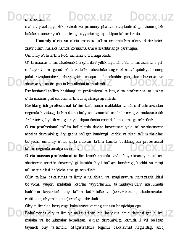 intellektual,
ma`naviy-axloqiy,   etik,   estetik   va   jismoniy   jihatdan   rivojlantirishga,   shuningdek
bolalarni umumiy o`rta ta`limga tayyorlashga qaratilgan ta`lim turidir.
Umumiy   o`rta   va   o`rta   maxsus   ta`lim   umumta`lim   o`quv   dasturlarini,
zarur bilim, malaka hamda ko`nikmalarni o`zlashtirishga qaratilgan.
Umumiy o‘rta ta’lim I–XI sinflarni o‘z ichiga oladi.
O‘rta maxsus ta’lim akademik litseylarda 9 yillik tayanch o‘rta ta’lim asosida 2 yil
mobaynida amalga oshiriladi va ta`lim oluvchilarning intellectual qobiliyatlarining
jadal   rivojlanishini,   shuningdek   chuqur,   tabaqalashtirilgan,   kasb-hunarga   va
shaxsga yo`naltirilgan ta`lim olishni ta`minlaydi.
Professional  ta’lim   boshlang‘ich  professional  ta`lim, o‘rta  professional   ta`lim   va
o‘rta maxsus professional ta’lim darajalariga ajratiladi.
Boshlang‘ich   professional   ta’lim   kasb-hunar   maktablarida   IX   sinf   bitiruvchilari
negizida kunduzgi ta’lim shakli bo`yicha umumta`lim fanlarining va mutaxassislik
fanlarining 2 yillik integratsiyalashgan dastur asosida bepul amalga oshiriladi.
O‘rta   professional   ta’lim   kollejlarda   davlat   buyurtmasi   yoki   to‘lov-shartnoma
asosida davomiyligi 2 yilgacha bo‘lgan kunduzgi, kechki va sirtqi ta’lim shakllari
bo‘yicha   umumiy   o`rta,   o`rta   maxsus   ta`lim   hamda   boshlang`ich   professional
ta`lim negizida amalga oshiriladi.
O‘rta   maxsus   professional   ta’lim   texnikumlarda   davlat   buyurtmasi   yoki   to‘lov-
shartnoma   asosida   davomiyligi   kamida   2   yil   bo‘lgan   kunduzgi,   kechki   va   sirtqi
ta’lim shakllari bo‘yicha amalga oshiriladi.
Oliy   ta`lim   bakalavriat   ta`limy   o`nalishlari   va   magistratura   mutaxassisliklari
bo`yicha   yuqori   malakali   kadrlar   tayyorlashini   ta`minlaydi.Oliy   ma`lumotli
kadrlarni   tayyorlash   oliy   ta`lim   tashkilotlarida   (universitetlar,   akademiyalar,
institutlar, oliy maktablar) amalga oshiriladi.
Oliy ta`lim ikki bosqichga-bakalavriat va magistratura bosqichiga ega.
Bakalavriat   oliy   ta`lim   yo`nalishlaridan   biri   bo`yicha   chuqurlashtirilgan   bilim,
malaka   va   ko`nikmalar   beradigan,   o`qish   davomiyligi   kamida   3   yil   bo`lgan
tayanch   oliy   ta`limdir.   Magistratura   tegishli   bakalavriat   negizidagi   aniq 