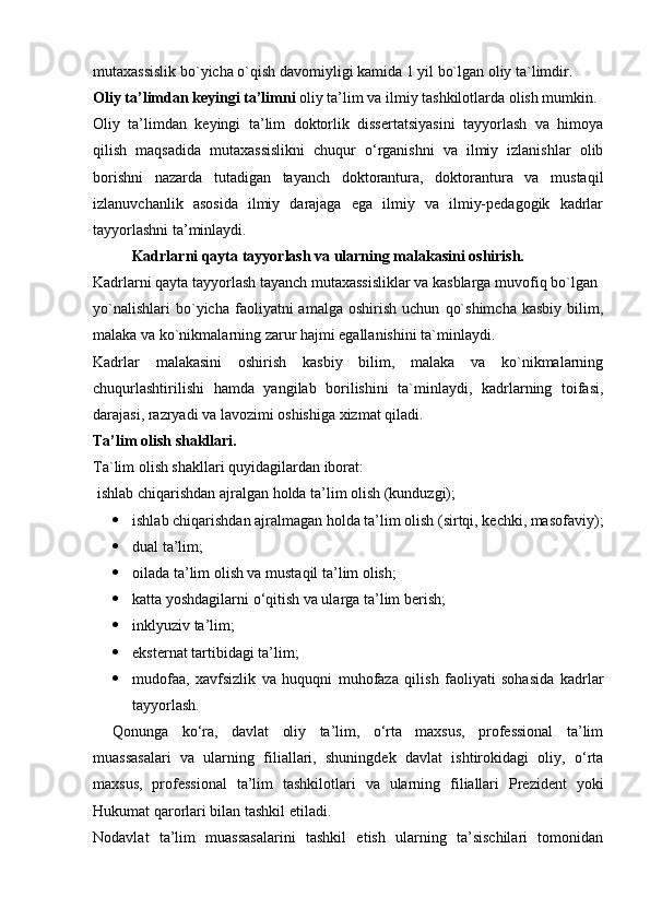 mutaxassislik bo`yicha o`qish   davomiyligi kamida 1 yil bo`lgan oliy ta`limdir.
Oliy ta’limdan keyingi ta’limni  oliy ta’lim va ilmiy tashkilotlarda olish mumkin.
Oliy   ta’limdan   keyingi   ta’lim   doktorlik   dissertatsiyasini   tayyorlash   va   himoya
qilish   maqsadida   mutaxassislikni   chuqur   o‘rganishni   va   ilmiy   izlanishlar   olib
borishni   nazarda   tutadigan   tayanch   doktorantura,   doktorantura   va   mustaqil
izlanuvchanlik   asosida   ilmiy   darajaga   ega   ilmiy   va   ilmiy-pedagogik   kadrlar
tayyorlashni ta’minlaydi.
Kadrlarni qayta tayyorlash va ularning malakasini oshirish.
Kadrlarni qayta tayyorlash tayanch mutaxassisliklar va kasblarga muvofiq bo`lgan
yo`nalishlari   bo`yicha   faoliyatni   amalga   oshirish   uchun   qo`shimcha   kasbiy   bilim,
malaka va ko`nikmalarning zarur hajmi egallanishini ta`minlaydi.
Kadrlar   malakasini   oshirish   kasbiy   bilim,   malaka   va   ko`nikmalarning
chuqurlashtirilishi   hamda   yangilab   borilishini   ta`minlaydi,   kadrlarning   toifasi,
darajasi, razryadi va lavozimi oshishiga xizmat qiladi.
Ta’lim olish shakllari.
Ta`lim olish shakllari quyidagilardan iborat:
  ishlab chiqarishdan ajralgan holda ta’lim olish (kunduzgi);
 ishlab chiqarishdan ajralmagan holda ta’lim olish (sirtqi, kechki, masofaviy);
 dual ta’lim;
 oilada ta’lim olish va mustaqil ta’lim olish;
 katta yoshdagilarni o‘qitish va ularga ta’lim berish;
 inklyuziv ta’lim;
 eksternat tartibidagi ta’lim;
 mudofaa,   xavfsizlik   va   huquqni   muhofaza   qilish   faoliyati   sohasida   kadrlar
tayyorlash. 
Qonunga   ko‘ra,   davlat   oliy   ta’lim,   o‘rta   maxsus,   professional   ta’lim
muassasalari   va   ularning   filiallari,   shuningdek   davlat   ishtirokidagi   oliy,   o‘rta
maxsus,   professional   ta’lim   tashkilotlari   va   ularning   filiallari   Prezident   yoki
Hukumat qarorlari bilan tashkil etiladi.
Nodavlat   ta’lim   muassasalarini   tashkil   etish   ularning   ta’sischilari   tomonidan