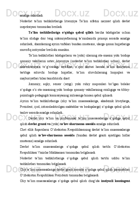 amalga oshiriladi.
Nodavlat   ta’lim   tashkilotlariga   litsenziya   Ta’lim   sifatini   nazorat   qilish   davlat
inspeksiyasi tomonidan beriladi.
Ta’lim   tashkilotlariga   o‘qishga   qabul   qilish   barcha   talabgorlar   uchun
ta’lim   olishga   doir   teng   imkoniyatlarning   ta’minlanishi   prinsipi   asosida   amalga
oshiriladi, shaxslarning ayrim toifalari bundan mustasno, ularga qonun hujjatlariga
muvofiq imtiyozlar berilishi mumkin.
Ta’lim tashkilotlari talabgorlarni va (yoki) ularning ota-onasini yoki boshqa
qonuniy   vakillarini   ustav,   litsenziya   (nodavlat   ta’lim   tashkilotlari   uchun),   davlat
akkreditatsiyasi   to‘g‘risidagi   sertifikat,   o‘quv   dasturi   hamda   ta’lim   faoliyatini
tartibga   soluvchi   boshqa   hujjatlar,   ta’lim   oluvchilarning   huquqlari   va
majburiyatlari bilan tanishtirishi shart.
Jismoniy,   aqliy,   sensor   (sezgi)   yoki   ruhiy   nuqsonlari   bo‘lgan   bolalar
o‘qishga o‘z ota-onasining yoki boshqa qonuniy vakillarining roziligiga va tibbiy-
psixologik-pedagogik komissiyaning xulosasiga binoan qabul qilinadi.
Ayrim   ta’lim   tashkilotlariga   (oliy   ta’lim   muassasalariga,   akademik   litseylarga,
Prezident, ijod, ixtisoslashtirilgan maktablar va boshqalarga) o‘qishga qabul qilish
tanlov asosida amalga oshiriladi .
Davlat   oliy   ta’lim   va   professional   ta’lim   muassasalariga   o‘qishga   qabul
qilish  davlat granti va  (yoki)  to‘lov-shartnoma asosida  amalga oshiriladi.
Chet   ellik   fuqarolarni   O‘zbekiston   Respublikasining   davlat   ta’lim   muassasalariga
qabul   qilish   to‘lov-shartnoma   asosida   (bundan   davlat   granti   ajratilgan   hollar
mustasno) amalga oshiriladi.
Davlat   ta’lim   muassasalariga   o‘qishga   qabul   qilish   tartibi   O‘zbekiston
Respublikasi Vazirlar Mahkamasi tomonidan belgilanadi.
Nodavlat   ta’lim   tashkilotlariga   o‘qishga   qabul   qilish   tartibi   ushbu   ta’lim
tashkilotlari tomonidan belgilanadi.
Oliy ta’lim muassasalariga davlat granti asosida o‘qishga qabul qilish parametrlari
O‘zbekiston Respublikasi Prezidenti tomonidan belgilanadi.
Oliy   ta’lim   muassasalariga   o‘qishga   qabul   qilish   chog‘ida   imtiyozli   kontingent 