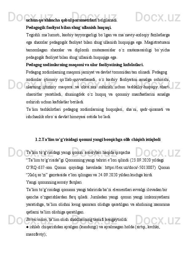 uchun qo‘shimcha qabul parametrlari  belgilanadi.
Pedagogik faoliyat bilan shug`ullanish huquqi.
Tegishli ma`lumoti, kasbiy tayyorgarligi bo`lgan va ma`naviy-axloqiy fazilatlarga
ega   shaxslar   pedagogik   faoliyat   bilan   shug`ullanish   huquqiga   ega.   Magistraturani
tamomlagan   shaxslar   va   diplomli   mutaxassislar   o`z   mutaxassisligi   bo`yicha
pedagogik faoliyat bilan shug`ullanish huquqiga ega.
Pedagog xodimlarning maqomi va ular faoliyatining kafolatlari.
Pedagog xodimlarning maqomi jamiyat va davlat tomonidan tan olinadi. Pedagog
xodimlar   ijtimoiy   qo`llab-quvvatlanadi,   o`z   kasbiy   faoliyatini   amalga   oshirishi,
ularning   ijtimoiy   maqomi   va   obro`sini   oshirish   uchun   tashkiliy-huquqiy   shart-
sharoitlar   yaratiladi,   shuningdek   o`z   huquq   va   qonuniy   manfaatlarini   amalga
oshirish uchun kafolatlar beriladi.
Ta`lim   tashkilotlari   pedagog   xodimlarning   huquqlari,   sha`ni,   qadr-qimmati   va
ishchanlik obro`si davlat himoyasi ostida bo`ladi.
1.2 . Ta’lim to’g’risidagi qonuni yangi bosqichga olib chiqish istiqboli
Ta’lim to g risidagi yangi qonun: asosiylari haqida qisqachaʻ ʻ
“Ta’lim to g risida”gi Qonunning yangi tahriri e’lon qilindi (23.09.2020 yildagi
ʻ ʻ
O RQ-637-son   Qonun   quyidagi   havolada:   https://lex.uz/docs/-5013007)   Qonun	
ʻ
“Xalq so zi” gazetasida e’lon qilingan va 24.09.2020 yildan kuchga kirdi.	
ʻ
Yangi qonunning asosiy farqlari
Ta’lim to’g’risidagi qonunni yangi tahririda ba’zi elementlari avvalgi ilovadan bir
qancha   o’zgarishlardan   farq   qiladi.   Jumladan   yangi   qonun   yangi   imkoniyatlarni
yaratishga,   ta’lim   olishni   keng   qamram   olishga   qaratilgan   va   aholining   xammma
qatlami ta’lim olishiga qaratilgan.
Birinchidan , ta’lim olish shakllarining tasnifi kengaytirildi:
   ishlab chiqarishdan ajralgan (kunduzgi) va ajralmagan holda (sirtqi, kechki,
masofaviy); 