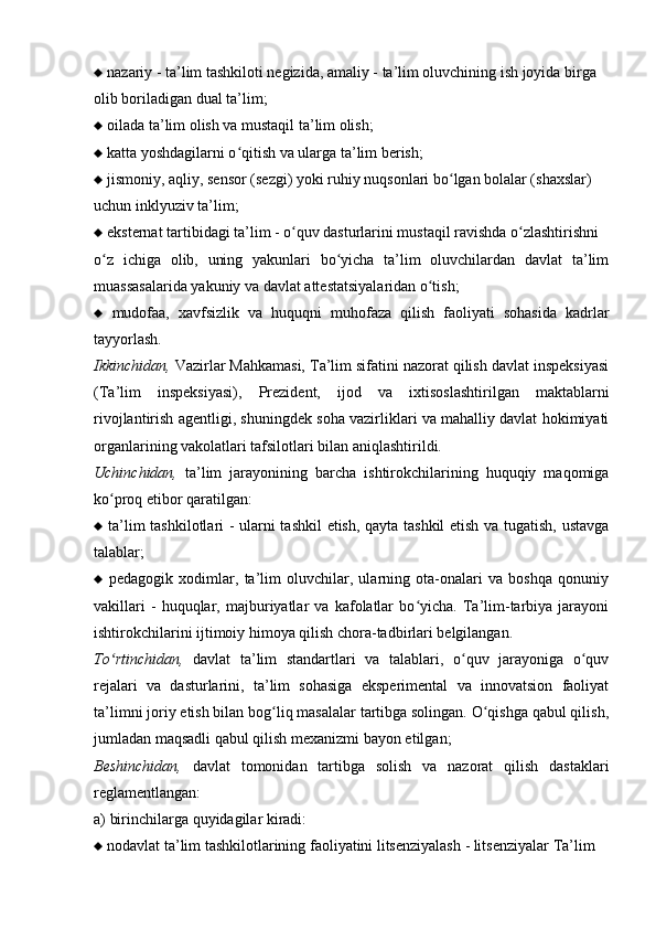    nazariy - ta’lim tashkiloti negizida, amaliy - ta’lim oluvchining ish joyida birga
olib boriladigan dual ta’lim;
   oilada ta’lim olish va mustaqil ta’lim olish;
   katta yoshdagilarni o qitish va ularga ta’lim berish;ʻ
   jismoniy, aqliy, sensor (sezgi) yoki ruhiy nuqsonlari bo lgan bolalar (sha	
ʻ х slar)
uchun inklyuziv ta’lim;
   eksternat tartibidagi ta’lim - o quv dasturlarini mustaqil ravishda o zlashtirishni	
ʻ ʻ
o z   ichiga   olib,   uning   yakunlari   bo yicha   ta’lim   oluvchilardan   davlat   ta’lim	
ʻ ʻ
muassasalarida yakuniy va davlat attestatsiyalaridan o tish;	
ʻ
   mudofaa,   х avfsizlik   va   huquqni   muhofaza   qilish   faoliyati   sohasida   kadrlar
tayyorlash.
Ikkinchidan,  Vazirlar Mahkamasi, Ta’lim sifatini nazorat qilish davlat inspeksiyasi
(Ta’lim   inspeksiyasi),   Prezident,   ijod   va   i х tisoslashtirilgan   maktablarni
rivojlantirish agentligi, shuningdek soha vazirliklari va mahalliy davlat hokimiyati
organlarining vakolatlari tafsilotlari bilan aniqlashtirildi.
Uchinchidan,   ta’lim   jarayonining   barcha   ishtirokchilarining   huquqiy   maqomiga
ko proq etibor qaratilgan:	
ʻ
   ta’lim tashkilotlari - ularni tashkil  etish, qayta tashkil  etish va tugatish, ustavga
talablar;
   pedagogik   х odimlar,   ta’lim   oluvchilar,   ularning   ota-onalari   va   boshqa   qonuniy
vakillari   -   huquqlar,   majburiyatlar   va   kafolatlar   bo yicha.   Ta’lim-tarbiya   jarayoni	
ʻ
ishtirokchilarini ijtimoiy himoya qilish chora-tadbirlari belgilangan.
To rtinchidan,	
ʻ   davlat   ta’lim   standartlari   va   talablari,   o quv   jarayoniga   o quv	ʻ ʻ
rejalari   va   dasturlarini,   ta’lim   sohasiga   eksperimental   va   innovatsion   faoliyat
ta’limni joriy etish bilan bog liq masalalar tartibga solingan. O qishga qabul qilish,	
ʻ ʻ
jumladan maqsadli qabul qilish me х anizmi bayon etilgan; 
Beshinchidan,   davlat   tomonidan   tartibga   solish   va   nazorat   qilish   dastaklari
reglamentlangan:
a) birinchilarga quyidagilar kiradi:
   nodavlat ta’lim tashkilotlarining faoliyatini litsenziyalash - litsenziyalar Ta’lim