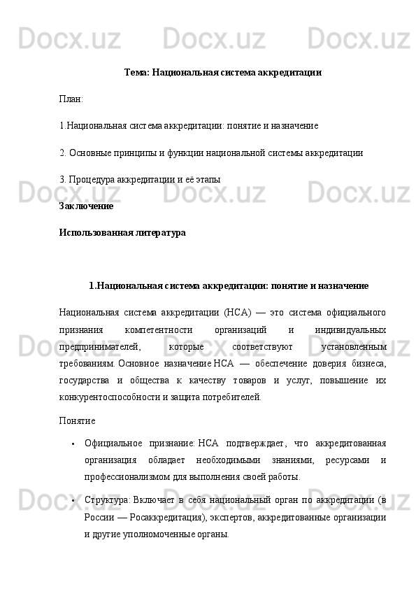 Тема :  Национальная система аккредитации
План:
1.Национальная система аккредитации: понятие и назначение
2. Основные принципы и функции национальной системы аккредитации
3. Процедура аккредитации и её этапы
Заключение
Использованная литература
1.Национальная система аккредитации: понятие и назначение
Национальная   система   аккредитации   (НСА)   —   это   система   официального
признания   компетентности   организаций   и   индивидуальных
предпринимателей,   которые   соответствуют   установленным
требованиям.   Основное   назначение   НСА   —   обеспечение   доверия   бизнеса,
государства   и   общества   к   качеству   товаров   и   услуг,   повышение   их
конкурентоспособности и защита потребителей.  
Понятие
 Официальное   признание:   НСА   подтверждает,   что   аккредитованная
организация   обладает   необходимыми   знаниями,   ресурсами   и
профессионализмом для выполнения своей работы.
 Структура:   Включает   в   себя   национальный   орган   по   аккредитации   (в
России — Росаккредитация), экспертов, аккредитованные организации
и другие уполномоченные органы. 