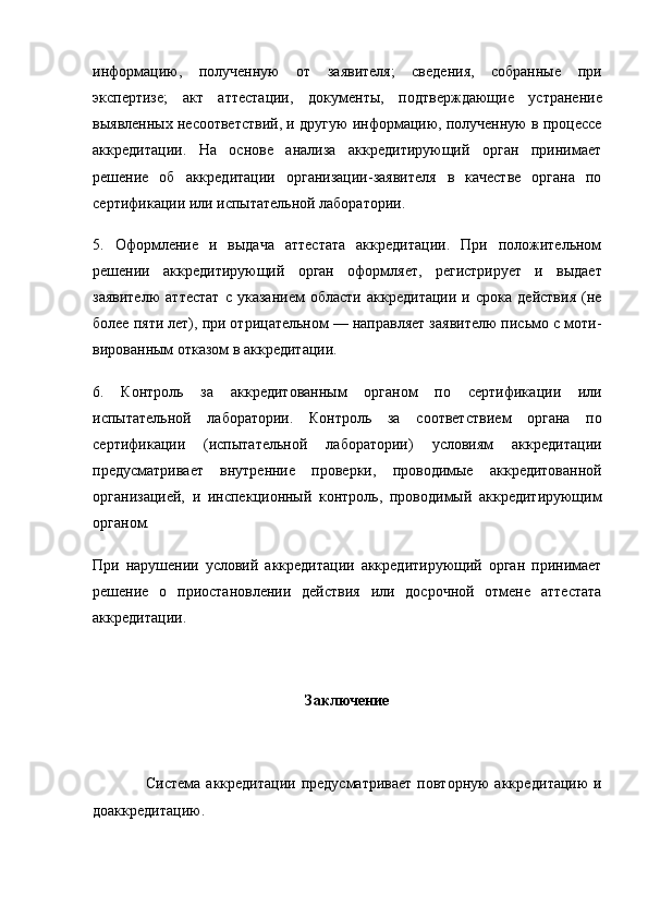 информацию,   полученную   от   заявителя;   сведения,   собранные   при
экспертизе;   акт   аттестации,   документы,   под тверждающие   устранение
выявленных несоответствий, и дру гую информацию, полученную в процессе
аккредитации.   На   основе   анализа   аккредитирующий   орган   принимает
решение   об   аккредитации   организации-заявителя   в   качестве   органа   по
сертификации или испытательной лаборатории.
5.   Оформление   и   выдача   аттестата   аккредитации.   При   положительном
решении   аккредитирующий   орган   оформ ляет,   регистрирует   и   выдает
заявителю   аттестат   с   указанием   области   аккредитации   и   срока   действия   (не
более пяти лет), при отрицательном — направляет заявителю письмо с моти -
вированным отказом в аккредитации.
6.   Контроль   за   аккредитованным   органом   по   сертифика ции   или
испытательной   лаборатории.   Контроль   за   соответст вием   органа   по
сертификации   (испытательной   лаборатории)   условиям   аккредитации
предусматривает   внутренние   про верки,   проводимые   аккредитованной
организацией,   и   инспек ционный   контроль,   проводимый   аккредитирующим
органом.
При   нарушении   условий   аккредитации   аккредитирующий   орган   принимает
решение   о   приостановлении   действия   или   досрочной   отмене   аттестата
аккредитации.
Заключение
                   Система аккредитации  предусматривает  повторную  аккре дитацию  и
доаккредитацию. 