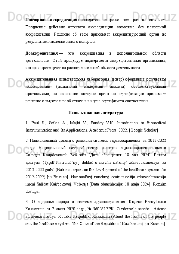 Повторная   аккредитация   проводится   не   реже   чем   раз   в   пять   лет.
Продление   действия   аттестата   аккредитации   возможно   без   повторной
аккредитации.   Решение   об   этом   принимает   аккреди тирующий   орган   по
результатам инспекционного контроля.
Доаккредитация   —   это   аккредитация   в   дополнительной   области
деятельности.   Этой   процедуре   подвергается   аккре дитованная   организация,
которая претендует на расширение своей области деятельности.
Аккредитованная  испытательная лаборатория (центр)  оформляет  результаты
исследований   (испытаний,   измере ний,   анализа)   соответствующими
протоколами,   на   основании   которых   орган   по   сертификации   принимает
решение о выдаче или об отказе в выдаче сертификата соответствия.
Использованная   литература
1.   Paul   S.,   Saikia   A.,   Majhi   V.,   Pandey   V.K.   Introduction   to   Biomedical
Instrumentation and Its Applications.  Academic Press. 2022. [Google Scholar] 
2. Национальный доклад о развитии системы здравоохранения: за 2012-2022
годы.   Национальный   научный   центр   развития   здравоохранения   имени
Салидат   Каирбековой.   Веб-сайт   [Дата   обращения:   18   мая   2024].   Режим
доступа :   (1).pdf   Nacional`ny`j   doklad   o   razvitii   sistemy`   zdravooxraneniya:   za
2012-2022 gody` (National report on the development of the healthcare system: for
2012-2022)   [in   Russian].   Nacional'nyj   nauchnyj   centr   razvitija   zdravoohranenija
imeni   Salidat   Kairbekovoj.   Veb-sajt   [Data   obrashhenija:   18   maja   2024].   Rezhim
dostupa: 
3.   О   здоровье   народа   и   системе   здравоохранения.   Кодекс   Республики
Казахстан:   от   7   июля   2020   года,   №   360-VI   ЗРК.   O   zdorov`e   naroda   i   sisteme
zdravooxraneniya.   Kodeks  Respubliki  Kazaxstan  (About  the  health  of   the  people
and the healthcare system. The Code of the Republic of Kazakhstan) [in Russian]: 