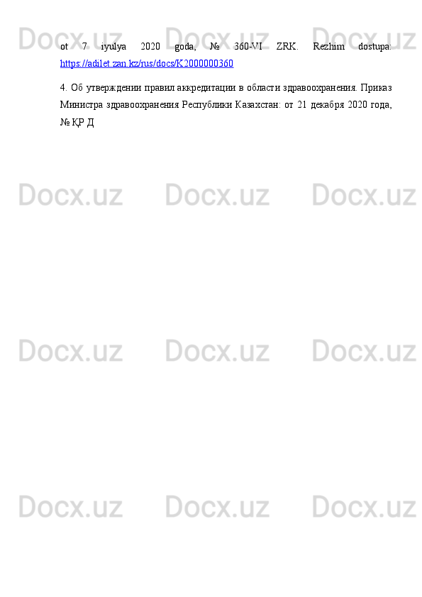 ot   7   iyulya   2020   goda,   №   360-VI   ZRK.   Rezhim   dostupa:
https://adilet.zan.kz/rus/docs/K2000000360  
4. Об утверждении правил аккредитации в области здравоохранения. Приказ
Министра здравоохранения  Республики Казахстан:  от 21 декабря  2020 года,
№ ҚР Д 