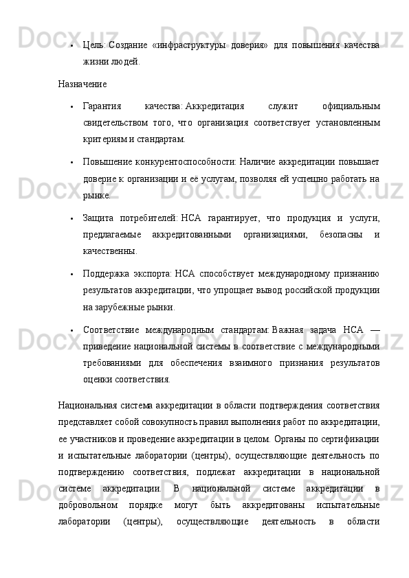  Цель:   Создание   «инфраструктуры   доверия»   для   повышения   качества
жизни людей.  
Назначение
 Гарантия   качества:   Аккредитация   служит   официальным
свидетельством   того,   что   организация   соответствует   установленным
критериям и стандартам.
 Повышение  конкурентоспособности:   Наличие  аккредитации  повышает
доверие к организации и её услугам, позволяя ей успешно работать на
рынке.
 Защита   потребителей:   НСА   гарантирует,   что   продукция   и   услуги,
предлагаемые   аккредитованными   организациями,   безопасны   и
качественны.
 Поддержка   экспорта:   НСА   способствует   международному   признанию
результатов аккредитации, что упрощает вывод российской продукции
на зарубежные рынки.
 Соответствие   международным   стандартам:   Важная   задача   НСА   —
приведение национальной системы в соответствие  с  международными
требованиями   для   обеспечения   взаимного   признания   результатов
оценки соответствия.  
Национальная система аккредитации в области под тверждения соответствия
представляет собой совокупность правил выполнения работ по аккредитации,
ее участников и проведение аккредитации в целом. Органы по сертификации
и   испытательные   лаборатории   (центры),   осуществляющие   деятельность   по
подтверждению   соответствия,   подлежат   ак кредитации   в   национальной
системе   аккредитации.   В   нацио нальной   системе   аккредитации   в
добровольном   порядке   могут   быть   аккредитованы   испытательные
лаборатории   (центры),   осуществляющие   деятельность   в   области 
