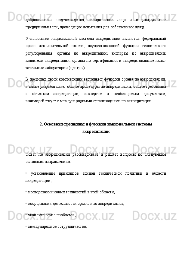 добровольного   под тверждения;   юридические   лица   и   индивидуальные
предпри ниматели, проводящие испытания для собственных нужд.
Участниками   национальной   системы   аккредитации   явля ются:   федеральный
орган   исполнительной   власти,   осущест вляющий   функции   технического
регулирования;   органы   по   аккредитации;   эксперты   по   аккредитации;
заявители аккре дитации; органы по сертификации и аккредитованные испы -
тательные лаборатории (центры).
В пределах своей компетенции выполняет функции органа по аккредитации,
а также разра батывает общие процедуры по аккредитации, общие требо вания
к   объектам   аккредитации,   экспертам   и   необходимым   документам;
взаимодействует с международными организа циями по аккредитации.
2. Основные принципы и функции национальной системы
аккредитации
Совет   по   аккредитации   рассматривает   и   решает   вопросы   по   следующим
основным направлениям:
•   установление   принципов   единой   технической   политики   в   области
аккредитации;
• исследование новых технологий в этой области;
• координация деятельности органов по аккредитации;
• экономические проблемы;
• международное сотрудничество; 