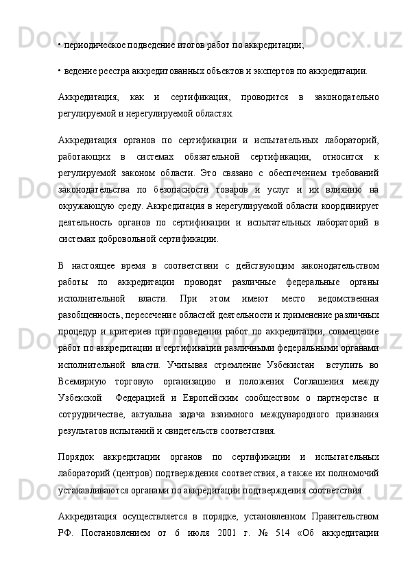 • периодическое подведение итогов работ по аккреди тации;
• ведение реестра аккредитованных объектов и экспер тов по аккредитации.
Аккредитация,   как   и   сертификация,   проводится   в   законо дательно
регулируемой и нерегулируемой областях.
Аккредитация   органов   по   сертификации   и   испытатель ных   лабораторий,
работающих   в   системах   обязательной   сер тификации,   относится   к
регулируемой   законом   области.   Это   связано   с   обеспечением   требований
законодательства   по   безопасности   товаров   и   услуг   и   их   влиянию   на
окружающую среду. Аккредитация в нерегулируемой области координи рует
деятельность   органов   по   сертификации   и   испытатель ных   лабораторий   в
системах добровольной сертификации.
В   настоящее   время   в   соответствии   с   действующим   законодательством
работы   по   аккредитации   про водят   различные   федеральные   органы
исполнительной   власти.   При   этом   имеют   место   ведомственная
разобщенность, пересече ние областей деятельности и применение различных
процедур   и   критериев   при   проведении   работ   по   аккредитации,   совмещение
работ по аккредитации и сертификации различными федераль ными органами
исполнительной   власти.   Учитывая   стремление   Узбекистан     вступить   во
Всемирную   торговую   организацию   и   поло жения   Соглашения   между
Узбекской     Федерацией   и   Европей ским   сообществом   о   партнерстве   и
сотрудничестве,   актуальна   задача   взаимного   международного   признания
результатов испы таний и свидетельств соответствия.
Порядок   аккредитации   органов   по   сертификации   и   испы тательных
лабораторий (центров) подтверждения соответ ствия, а также их полномочий
устанавливаются органами по аккредитации подтверждения соответствия.
Аккредитация   осуществляется   в   порядке,   установленном   Правительством
РФ.   Постановлением   от   6   июля   2001   г.   №   514   «Об   аккредитации 