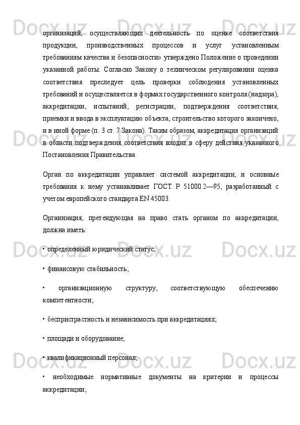 организаций,   осуществляющих   деятельность   по   оценке   соответствия
продукции,   производственных   процес сов   и   услуг   установленным
требованиям качества и безопас ности» утверждено Положение о проведении
указанной   работы.   Согласно   Закону   о   техническом   регулировании   оценка
соот ветствия   преследует   цель   проверки   соблюдения   установленных
требований и осуществляется в формах государственного конт роля (надзора),
аккредитации,   испытаний,   регистрации,   под тверждения   соответствия,
приемки и ввода в эксплуатацию объекта, строительство которого закончено,
и в иной форме (п. 3 ст. 7 Закона). Таким образом, аккредитация организаций
в  области  подтверждения  соответствия   входит  в  сферу  дейст вия  указанного
Постановления Правительства 
Орган   по   аккредитации   управляет   системой   аккреди тации,   и   основные
требования   к   нему   устанавливает   ГОСТ   Р   51000.2—95,   разработанный   с
учетом европейского стандарта EN 45003.
Организация,   претендующая   на   право   стать   органом   по   аккредитации,
должна иметь:
• определенный юридический статус;
• финансовую стабильность;
•   организационную   структуру,   соответствующую   обеспе чению
компетентности;
• беспристрастность и независимость при аккредитациях;
• площади и оборудование;
• квалификационный персонал;
•   необходимые   нормативные   документы   на   критерии   и   процессы
аккредитации; 
