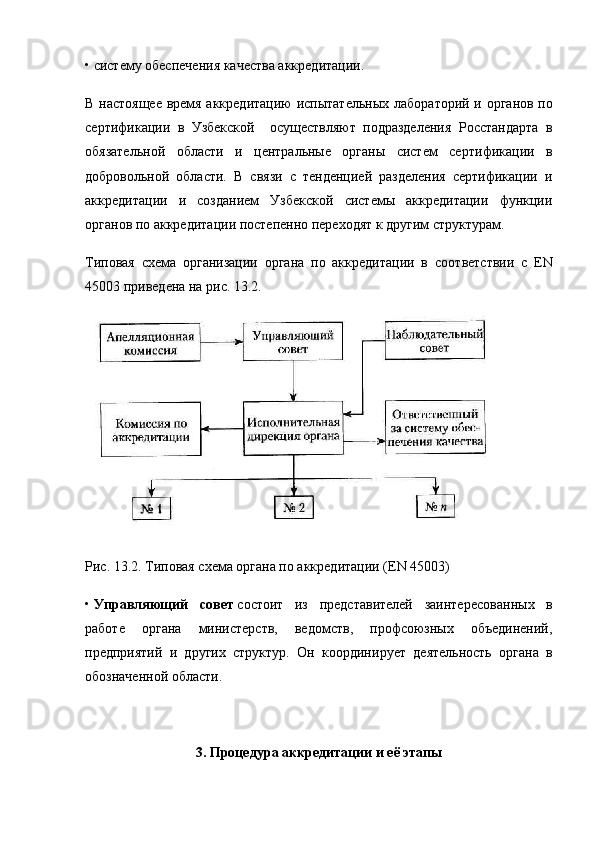• систему обеспечения качества аккредитации.
В настоящее время аккредитацию испытательных лабо раторий и органов по
сертификации   в   Узбекской     осуществляют   подразделения   Росстандарта   в
обязательной   области   и   центральные   органы   систем   сер тификации   в
добровольной   области.   В   связи   с   тенденцией   разделения   сертификации   и
аккредитации   и   созданием   Узбекской   системы   аккредитации   функции
органов по аккре дитации постепенно переходят к другим структурам.
Типовая   схема   организации   органа   по   аккредитации   в   соот ветствии   с   EN
45003 приведена на рис. 13.2.
Рис. 13.2. Типовая схема органа по аккредитации (EN 45003)
•   Управляющий   совет   состоит   из   представителей   заинтере сованных   в
работе   органа   министерств,   ведомств,   профсоюзных   объединений,
предприятий   и   других   структур.   Он   координи рует   деятельность   органа   в
обозначенной области.
3. Процедура аккредитации и её этапы 