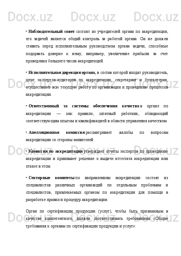 •   Наблюдательный   совет   состоит   из   учредителей   органа   по   аккредитации,
его   задачей   является   общий   контроль   за   работой   органа.   Он   не   должен
ставить   перед   исполнительным   руководством   органа   задачи,   способные
подорвать   доверие   к   нему,   например,   увеличение   прибыли   за   счет
проведения большего числа аккредитаций.
•   Исполнительная дирекция органа,   в состав которой вхо дят руководитель,
штат   экспертов-аудиторов   по   аккредитации,   секретариат   и   бухгалтерия,
осуществляет всю текущую работу по организации и проведению процессов
аккредитации.
•   Ответственный   за   системы   обеспечения   качества   в   органе   по
аккредитации   —   как   правило,   штатный   работ ник,   обладающий
соответствующим опытом и квалифика цией в области управления качеством.
•   Апелляционная   комиссия   рассматривает   жалобы   по   вопросам
аккредитации со стороны заявителей.
•   Комиссия   по   аккредитации   утверждает   отчеты   экспертов   по  проведению
аккредитации   и   принимает   решение   о   выдаче   аттестата   аккредитации   или
отказе в этом.
•   Секторные   комитеты   по   направлениям   аккредитации   состоят   из
специалистов   различных   организаций   по   отдель ным   проблемам   и
специалистов,   привлекаемых   органом   по   аккредитации   для   помощи   в
разработке правил и процедур аккредитации.
Орган   по   сертификации   продукции   (услуг),   чтобы   быть   признанным   в
качестве   компетентного,   должен   соответствовать   требованиям   «Общие
требования к органам по сертификации продукции и услуг»: 