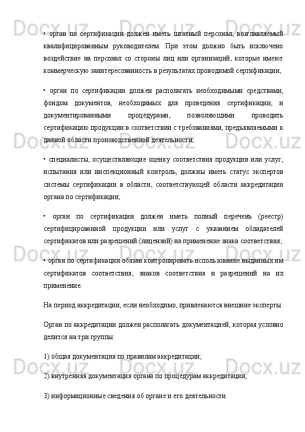 •   орган   по   сертификации   должен   иметь   штатный   персонал,   возглавляемый
квалифицированным   руководителем.   При   этом   должно   быть   исключено
воздействие   на   персонал   со   стороны   лиц   или   организаций,   которые   имеют
коммерческую заинте ресованность в результатах проводимой сертификации;
•   орган   по   сертификации   должен   располагать   необходи мыми   средствами,
фондом   документов,   необходимых   для   проведения   сертификации,   и
документированными   процеду рами,   позволяющими   проводить
сертификацию продукции в соответствии с требованиями, предъявляемыми к
данной области производственной деятельности;
• специалисты, осуществляющие оценку соответствия  продукции или услуг,
испытания   или   инспекционный   кон троль,   должны   иметь   статус   экспертов
системы   сертифика ции   в   области,   соответствующей   области   аккредитации
органа по сертификации;
•   орган   по   сертификации   должен   иметь   полный   перечень   (реестр)
сертифицированной   продукции   или   услуг   с   указа нием   обладателей
сертификатов или разрешений (лицензий) на применение знака соответствия;
• орган по сертификации обязан контролировать исполь зование выданных им
сертификатов   соответствия,   знаков   соответствия   и   разрешений   на   их
применение.
На период аккредитации, если необходимо, привлекаются внешние эксперты.
Орган по аккредитации должен располагать документа цией, которая условно
делится на три группы:
1) общая документация по правилам аккредитации;
2) внутренняя документация органа по процедурам ак кредитации;
3) информационные сведения об органе и его деятель ности. 
