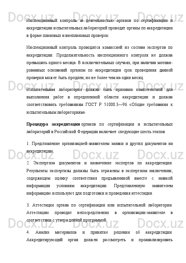 Инспекционный   контроль   за   деятельностью   органов   по   сертификации   и
аккредитации испытательных лабораторий проводят органы по аккредитации
в форме плановых и вне плановых проверок.
Инспекционный   контроль   проводится   комиссией   из   состава   экспертов   по
аккредитации.   Продолжительность   инспекционного   контроля   не   должна
превышать одного месяца. В исключительных случаях, при наличии мотиви -
рованных   оснований   органом   по   аккредитации   срок   проведения   данной
проверки может быть продлен, но не более чем на один месяц.
Испытательная   лаборатория   должна   быть   признана   ком петентной   для
выполнения   работ   в   определенной   области   аккредитации   и   должна
соответствовать   требованиям   ГОСТ   Р   51000.3—96   «Общие   требования   к
испытательным лабора ториям».
Процедура   аккредитации   органов   по   сертификации   и   испытательных
лабораторий в Российской Федерации включает следующие шесть этапов
1.   Представление   организацией-заявителем   заявки   и   дру гих   документов   на
аккредитацию.
2.   Экспертиза   документов   и   назначение   экспертов   по   ак кредитации.
Результаты   экспертизы   должны   быть   отражены   в   экспертном   заключении,
содержащем   оценку   соответствия   предъявленной   вместе   с   заявкой
информации   условиям   аккре дитации.   Представленную   заявителем
информацию исполь зуют для подготовки и проведения аттестации.
3.   Аттестация   органа   по   сертификации   или   испытатель ной   лаборатории.
Аттестацию   проводят   непосредственно   в   организации-заявителе   в
соответствии с утвержденной программой.
4.   Анализ   материалов   и   принятие   решения   об   аккреди тации.
Аккредитирующий   орган   должен   рассмотреть   и   проана лизировать 