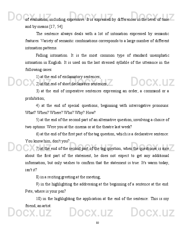 of evaluation, including expressive. It is expressed by differences in the level of tone
and by means [17; 54].
The   sentence   always   deals   with   a   lot   of   intonation   expressed   by   semantic
features. Variety of semantic combinations corresponds to a large number of different
intonation patterns.
Falling   intonation.   It   is   the   most   common   type   of   standard   unemphatic
intonation   in   English.   It   is   used   on   the   last   stressed   syllable   of   the   utterance   in   the
following cases:
1) at the end of exclamatory sentences;
2) at the end of short declarative sentences;
3)   at   the   end   of   imperative   sentences   expressing   an   order,   a   command   or   a
prohibition;
4)   at   the   end   of   special   questions,   beginning   with   interrogative   pronouns:
What? When? Where? Who? Why? How?
5) at the end of the second part of an alternative question, involving a choice of
two options: Were you at the cinema or at the theatre last week?
6) at the end of the first part of the tag question, which is a declarative sentence:
You know him, don't you?
7) at the end of the second part of the tag question, when the questioner is sure
about   the   first   part   of   the   statement,   he   does   not   expect   to   get   any   additional
information,   but   only   wishes   to   confirm   that   the   statement   is   true:   It's   warm   today,
isn't it?
8) in a reciting greeting at the meeting;
9) in the highlighting the addressing at the beginning of a sentence at the end:
Pete, where is your pen?
10)   in   the   highlighting   the   application   at   the   end   of   the   sentence:   This   is   my
friend, an artist.
10 