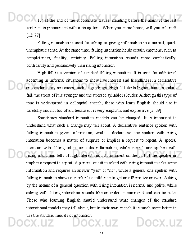 11)   at   the   end   of   the   subordinate   clause,   standing   before   the   main,   if   the   last
sentence is pronounced with a rising tone: When you come home, will you call me?
[13; 77].
Falling intonation is  used for  asking or  giving information in a normal, quiet,
unemphatic sense. At the same time, falling intonation holds certain emotions, such as
completeness,   finality,   certainty.   Falling   intonation   sounds   more   emphatically,
confidently and persuasively than rising intonation.
High   fall   is   a   version   of   standard   falling   intonation.   It   is   used   for   additional
accenting   in   informal   situations   to   show   live   interest   and   friendliness   in   declarative
and exclamatory sentences, such as greetings. High fall starts higher than a standard
fall, the stress of it is stronger and the stressed syllable is louder. Although this type of
tone   is   wide-spread   in   colloquial   speech,   those   who   learn   English   should   use   it
carefully and not too often, because it is very emphatic and expressive [3; 39].
Sometimes   standard   intonation   models   can   be   changed.   It   is   important   to
understand   what   such   a   change   may   tell   about.   A   declarative   sentence   spoken   with
falling   intonation   gives   information,   while   a   declarative   one   spoken   with   rising
intonation   becomes   a   matter   of   surprise   or   implies   a   request   to   repeat.   A   special
question   with   falling   intonation   asks   information,   while   special   one   spoken   with
rising intonation tells of high interest and astonishment on the part of the speaker or
implies a request to repeat. A general question asked with rising intonation asks some
information and requires  an answer  “yes”  or  “no”, while  a general  one spoken  with
falling intonation shows a speaker’s confidence to get an affirmative answer. Asking
by the means of a general question with rising intonation is normal and polite, while
asking   with   falling   intonation   sounds   like   an   order   or   command   and   can   be   rude.
Those   who   learning   English   should   understand   what   changes   of   the   standard
intonational models may tell about, but in their own speech it is much more better to
use the standard models of intonation.
11 