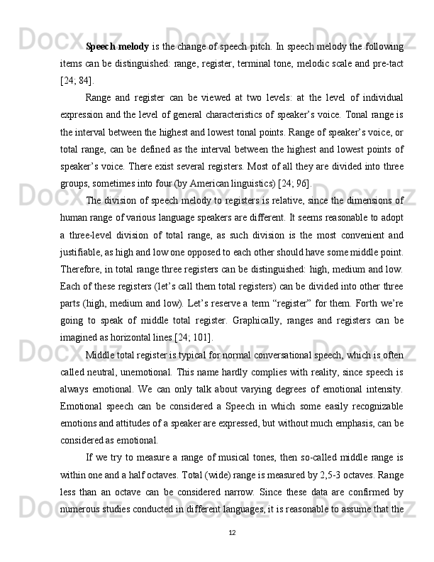Speech melody   is the change of speech pitch. In speech melody the following
items can be distinguished:  range, register, terminal tone, melodic scale and pre-tact
[24; 84].
Range   and   register   can   be   viewed   at   two   levels:   at   the   level   of   individual
expression and the level of general characteristics of speaker’s voice. Tonal range is
the interval between the highest and lowest tonal points. Range of speaker’s voice, or
total   range,   can   be   defined   as   the   interval   between   the   highest   and   lowest   points   of
speaker’s voice. There exist several registers. Most  of all they are divided into three
groups, sometimes into four (by American linguistics) [24; 96].
The division of speech melody to registers is relative, since the dimensions of
human range of various language speakers are different. It seems reasonable to adopt
a   three-level   division   of   total   range,   as   such   division   is   the   most   convenient   and
justifiable, as high and low one opposed to each other should have some middle point.
Therefore, in total range three registers can be distinguished: high, medium and low.
Each of these registers (let’s call them total registers) can be divided into other three
parts (high, medium  and low). Let’s reserve a term “register” for  them. Forth we’re
going   to   speak   of   middle   total   register.   Graphically,   ranges   and   registers   can   be
imagined as horizontal lines [24; 101].
Middle total register is typical for normal conversational speech, which is often
called neutral, unemotional. This name hardly complies with reality, since speech is
always   emotional.   We   can   only   talk   about   varying   degrees   of   emotional   intensity.
Emotional   speech   can   be   considered   a   Speech   in   which   some   easily   recognizable
emotions and attitudes of a speaker are expressed, but without much emphasis, can be
considered as emotional.
If   we   try  to   measure   a  range   of   musical   tones,   then   so-called  middle   range  is
within one and a half octaves. Total (wide) range is measured by 2,5-3 octaves. Range
less   than   an   octave   can   be   considered   narrow.   Since   these   data   are   confirmed   by
numerous studies conducted in different languages, it is reasonable to assume that the
12 