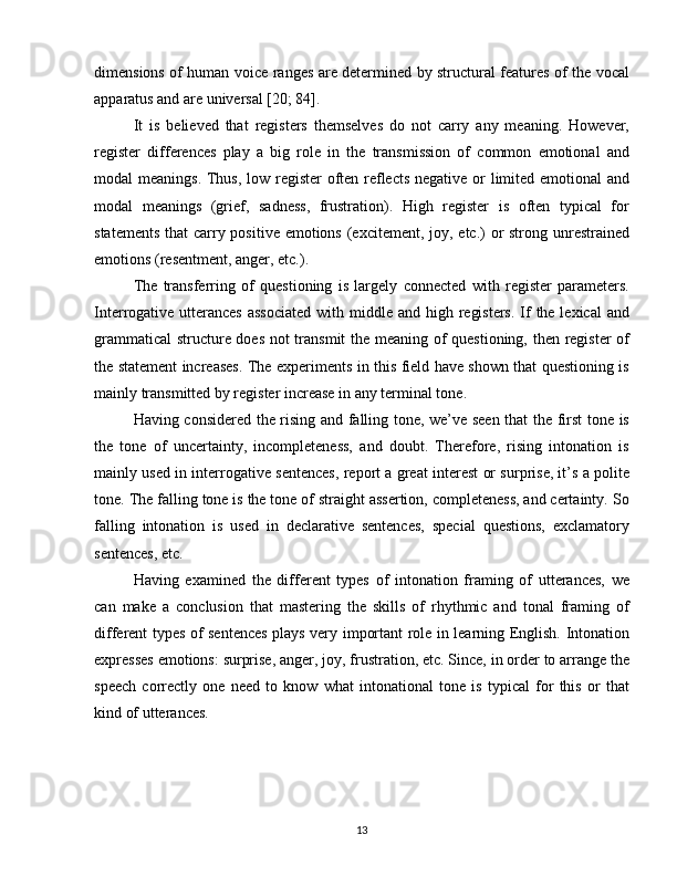 dimensions of human voice ranges are determined by structural features of the vocal
apparatus and are universal [20; 84].
It   is   believed   that   registers   themselves   do   not   carry   any   meaning.   However,
register   differences   play   a   big   role   in   the   transmission   of   common   emotional   and
modal meanings. Thus, low register  often reflects negative or limited emotional and
modal   meanings   (grief,   sadness,   frustration).   High   register   is   often   typical   for
statements that  carry positive emotions (excitement, joy, etc.)  or strong unrestrained
emotions (resentment, anger, etc.).
The   transferring   of   questioning   is   largely   connected   with   register   parameters.
Interrogative utterances  associated  with middle and high registers.  If the lexical  and
grammatical  structure does not transmit the meaning of questioning, then register of
the statement increases. The experiments in this field have shown that questioning is
mainly transmitted by register increase in any terminal tone.
Having considered the rising and falling tone, we’ve seen that the first tone is
the   tone   of   uncertainty,   incompleteness,   and   doubt.   Therefore,   rising   intonation   is
mainly used in interrogative sentences, report a great interest or surprise, it’s a polite
tone. The falling tone is the tone of straight assertion, completeness, and certainty. So
falling   intonation   is   used   in   declarative   sentences,   special   questions,   exclamatory
sentences, etc.
Having   examined   the   different   types   of   intonation   framing   of   utterances,   we
can   make   a   conclusion   that   mastering   the   skills   of   rhythmic   and   tonal   framing   of
different types of sentences plays very important role in learning English. Intonation
expresses emotions: surprise, anger, joy, frustration, etc. Since, in order to arrange the
speech   correctly   one   need   to   know   what   intonational   tone   is   typical   for   this   or   that
kind of utterances.
13 