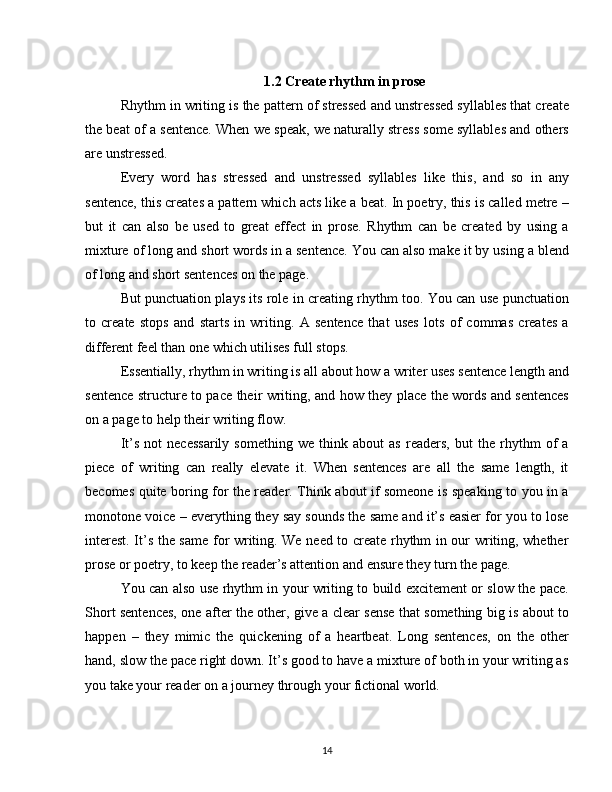1.2  Create rhythm in prose
Rhythm in writing is the pattern of stressed and unstressed syllables that create
the beat of a sentence. When we speak, we naturally stress some syllables and others
are unstressed.
Every   word   has   stressed   and   unstressed   syllables   like   this,   and   so   in   any
sentence, this creates a pattern which acts like a beat. In poetry, this is called metre –
but   it   can   also   be   used   to   great   effect   in   prose.   Rhythm   can   be   created   by   using   a
mixture of long and short words in a sentence. You can also make it by using a blend
of long and short sentences on the page. 
But punctuation plays its role in creating rhythm too. You can use punctuation
to   create   stops   and   starts   in   writing.   A   sentence   that   uses   lots   of   commas   creates   a
different feel than one which utilises full stops.  
Essentially, rhythm in writing is all about how a writer uses sentence length and
sentence structure to pace their writing, and how they place the words and sentences
on a page to help their writing flow.
It’s   not   necessarily   something   we   think   about   as   readers,   but   the   rhythm   of   a
piece   of   writing   can   really   elevate   it.   When   sentences   are   all   the   same   length,   it
becomes quite boring for the reader. Think about if someone is speaking to you in a
monotone voice – everything they say sounds the same and it’s easier for you to lose
interest. It’s the same for writing. We need to create rhythm in our writing, whether
prose or poetry, to keep the reader’s attention and ensure they turn the page. 
You can also use rhythm in your writing to build excitement or slow the pace.
Short sentences, one after the other, give a clear sense that something big is about to
happen   –   they   mimic   the   quickening   of   a   heartbeat.   Long   sentences,   on   the   other
hand, slow the pace right down. It’s good to have a mixture of both in your writing as
you take your reader on a journey through your fictional world. 
14 