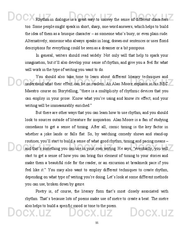 Rhythm  in dialogue is a great  way to convey the sense  of  different characters
too. Some people might speak in short, sharp, one-word answers, which helps to build
the idea of them as a brusque character – as someone who’s busy, or even plain rude.
Alternatively, someone who always speaks in long, drawn-out sentences or uses florid
descriptions for everything could be seen as a dreamer or a bit pompous. 
In   general,   writers   should   read   widely.   Not   only   will   that   help   to   spark   your
imagination, but it’ll also develop your sense of rhythm, and give you a feel for what
will work in the type of writing you want to do.
You   should   also   take   time   to   learn   about   different   literary   techniques   and
understand what their effect can be on readers. As Alan Moore explains in his BBC
Maestro course on Storytelling, “there is a multiplicity of rhythmic devices that you
can   employ   in   your   prose.   Know   what   you’re   using   and   know   its   effect,   and   your
writing will be immeasurably enriched.” 
But there are other ways that you can learn how to use rhythm, and you should
look to sources outside of literature for inspiration. Alan Moore is a fan of studying
comedians   to   get   a   sense   of   timing.   After   all,   comic   timing   is   the   key   factor   in
whether   a   joke   lands   or   falls   flat.   So,   by   watching   comedy   shows   and   stand-up
routines, you’ll start to build a sense of what good rhythm, timing and pacing means –
and that’s something you can use in your own writing. He says, "eventually, you will
start  to get  a sense  of  how you can bring this element  of  timing to your  stories  and
make  them  a  beautiful   ride  for   the reader, or   an excursion  at   breakneck  pace  if  you
feel   like   it.”   You   may   also   want   to   employ   different   techniques   to   create   rhythm,
depending on what type of writing you’re doing. Let’s look at some different methods
you can use, broken down by genre. 
Poetry   is,   of   course,   the   literary   form   that’s   most   closely   associated   with
rhythm. That’s because lots of poems make use of metre to create a beat. The metre
also helps to build a specific mood or tone to the poem. 
15 