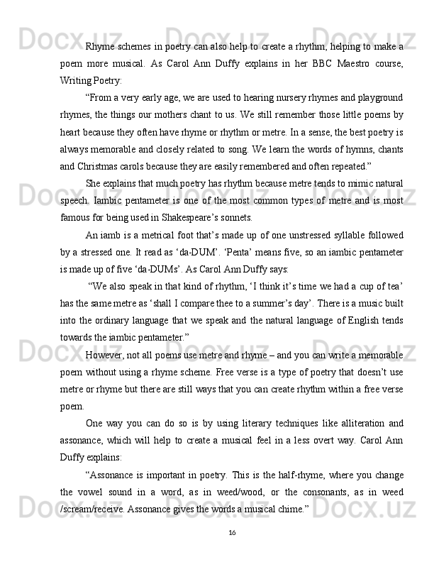 Rhyme schemes in poetry can also help to create a rhythm, helping to make a
poem   more   musical.   As   Carol   Ann   Duffy   explains   in   her   BBC   Maestro   course,
Writing Poetry:
“From a very early age, we are used to hearing nursery rhymes and playground
rhymes, the things our mothers chant to us. We still remember those little poems by
heart because they often have rhyme or rhythm or metre. In a sense, the best poetry is
always memorable and closely related to song. We learn the words of hymns, chants
and Christmas carols because they are easily remembered and often repeated.” 
She explains that much poetry has rhythm because metre tends to mimic natural
speech.   Iambic   pentameter   is   one   of   the   most   common   types   of   metre   and   is   most
famous for being used in Shakespeare’s sonnets. 
An iamb is a metrical foot that’s made up of one unstressed syllable followed
by a stressed one. It read as ‘da-DUM’. ‘Penta’ means five, so an iambic pentameter
is made up of five ‘da-DUMs’. As Carol Ann Duffy says: 
  “We also speak in that kind of rhythm, ‘I think it’s time we had a cup of tea’
has the same metre as ‘shall I compare thee to a summer’s day’. There is a music built
into   the   ordinary   language   that   we   speak   and   the   natural   language   of   English   tends
towards the iambic pentameter.” 
However, not all poems use metre and rhyme – and you can write a memorable
poem without using a rhyme scheme. Free verse is a type of poetry that doesn’t use
metre or rhyme but there are still ways that you can create rhythm within a free verse
poem.
One   way   you   can   do   so   is   by   using   literary   techniques   like   alliteration   and
assonance,   which   will   help   to   create   a   musical   feel   in   a   less   overt   way.   Carol   Ann
Duffy explains: 
“Assonance   is   important   in   poetry.   This   is   the   half-rhyme,   where   you   change
the   vowel   sound   in   a   word,   as   in   weed/wood,   or   the   consonants,   as   in   weed
/scream/receive. Assonance gives the words a musical chime.” 
16 