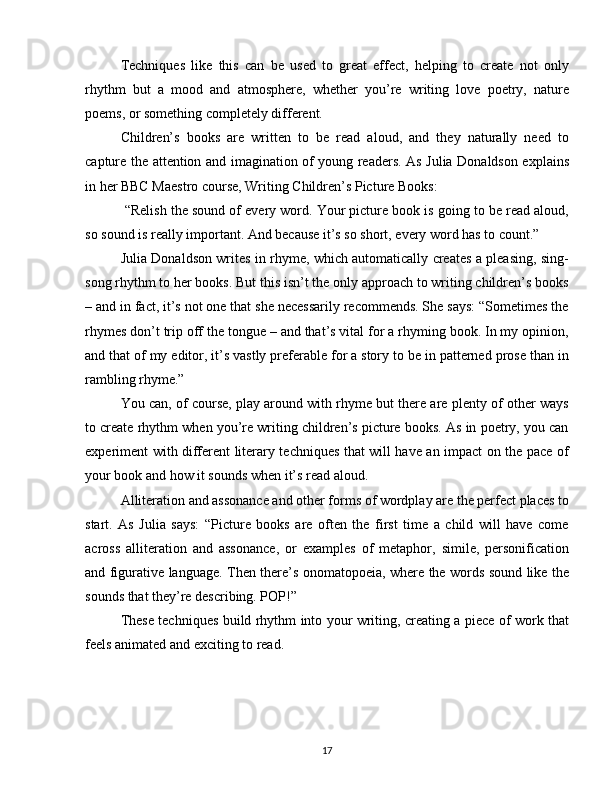 Techniques   like   this   can   be   used   to   great   effect,   helping   to   create   not   only
rhythm   but   a   mood   and   atmosphere,   whether   you’re   writing   love   poetry,   nature
poems, or something completely different. 
Children’s   books   are   written   to   be   read   aloud,   and   they   naturally   need   to
capture the attention and imagination of young readers. As Julia Donaldson explains
in her BBC Maestro course, Writing Children’s Picture Books: 
 “Relish the sound of every word. Your picture book is going to be read aloud,
so sound is really important. And because it’s so short, every word has to count.” 
Julia Donaldson writes in rhyme, which automatically creates a pleasing, sing-
song rhythm to her books. But this isn’t the only approach to writing children’s books
– and in fact, it’s not one that she necessarily recommends. She says: “Sometimes the
rhymes don’t trip off the tongue – and that’s vital for a rhyming book. In my opinion,
and that of my editor, it’s vastly preferable for a story to be in patterned prose than in
rambling rhyme.” 
You can, of course, play around with rhyme but there are plenty of other ways
to create rhythm when you’re writing children’s picture books. As in poetry, you can
experiment with different literary techniques that will have an impact on the pace of
your book and how it sounds when it’s read aloud.  
Alliteration and assonance and other forms of wordplay are the perfect places to
start.   As   Julia   says:   “Picture   books   are   often   the   first   time   a   child   will   have   come
across   alliteration   and   assonance,   or   examples   of   metaphor,   simile,   personification
and figurative language. Then there’s onomatopoeia, where the words sound like the
sounds that they’re describing. POP!” 
These techniques build rhythm into your writing, creating a piece of work that
feels animated and exciting to read. 
17 