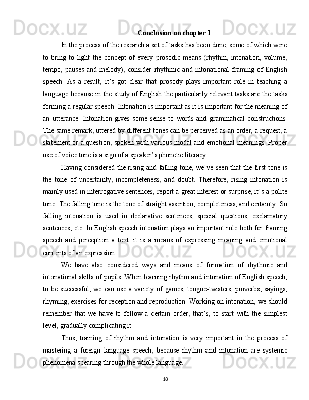 Conclusion on chapter I
In the process of the research a set of tasks has been done, some of which were
to   bring   to   light   the   concept   of   every   prosodic   means   (rhythm,   intonation,   volume,
tempo,   pauses   and   melody),   consider   rhythmic   and   intonational   framing   of   English
speech.   As   a   result,   it’s   got   clear   that   prosody   plays   important   role   in   teaching   a
language because in the study of English the particularly relevant tasks are the tasks
forming a regular speech. Intonation is important as it is important for the meaning of
an   utterance.   Intonation   gives   some   sense   to   words   and   grammatical   constructions.
The same remark, uttered by different tones can be perceived as an order, a request, a
statement or a question, spoken with various modal and emotional meanings. Proper
use of voice tone is a sign of a speaker’s phonetic literacy.
Having considered the rising and falling tone, we’ve seen that the first tone is
the   tone   of   uncertainty,   incompleteness,   and   doubt.   Therefore,   rising   intonation   is
mainly used in interrogative sentences, report a great interest or surprise, it’s a polite
tone. The falling tone is the tone of straight assertion, completeness, and certainty. So
falling   intonation   is   used   in   declarative   sentences,   special   questions,   exclamatory
sentences, etc. In English speech intonation plays an important role both for framing
speech   and   perception   a   text:   it   is   a   means   of   expressing   meaning   and   emotional
contents of an expression.
We   have   also   considered   ways   and   means   of   formation   of   rhythmic   and
intonational skills of pupils. When learning rhythm and intonation of English speech,
to  be   successful,   we   can  use   a  variety   of   games,   tongue-twisters,   proverbs,   sayings,
rhyming, exercises for reception and reproduction. Working on intonation, we should
remember   that   we   have   to   follow   a   certain   order,   that’s,   to   start   with   the   simplest
level, gradually complicating it.
Thus,   training   of   rhythm   and   intonation   is   very   important   in   the   process   of
mastering   a   foreign   language   speech,   because   rhythm   and   intonation   are   systemic
phenomena spearing through the whole language.
18 