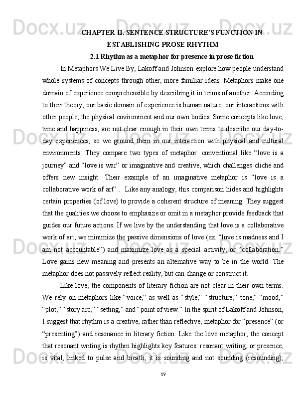 CHAPTER II.  SENTENCE STRUCTURE'S FUNCTION IN
ESTABLISHING PROSE RHYTHM
2.1  Rhythm as a metaphor for presence in prose fiction
In Metaphors We Live By, Lakoff and Johnson explore how people understand
whole systems  of  concepts through other, more familiar  ideas. Metaphors  make one
domain of experience comprehensible by describing it in terms of another. According
to their theory, our basic domain of experience is human nature: our interactions with
other people, the physical environment and our own bodies. Some concepts like love,
time and happiness,  are not  clear  enough in their  own terms  to describe our  day-to-
day   experiences,   so   we   ground   them   in   our   interaction   with   physical   and   cultural
environments.   They   compare   two   types   of   metaphor:   conventional   like   “love   is   a
journey” and “love is war” or imaginative and creative, which challenges cliché and
offers   new   insight.   Their   example   of   an   imaginative   metaphor   is   “love   is   a
collaborative work of art” .   Like any analogy, this comparison hides and highlights
certain properties (of love) to provide a coherent structure of meaning. They suggest
that the qualities we choose to emphasize or omit in a metaphor provide feedback that
guides our future actions. If we live by the understanding that love is a collaborative
work of art, we minimize the passive dimensions of love (ex. “love is madness and I
am   not   accountable”)   and   maximize   love   as   a   special   activity,   or   “collaboration.”
Love   gains   new   meaning   and   presents   an   alternative   way   to   be   in   the   world.   The
metaphor does not passively reflect reality, but can change or construct it.
Like  love, the  components  of  literary fiction are not   clear  in  their   own terms.
We   rely   on   metaphors   like   “voice,”   as   well   as   “style,”   “structure,”   tone,”   “mood,”
“plot,” “story arc,” “setting,” and “point of view.” In the spirit of Lakoff and Johnson,
I suggest that rhythm is a creative, rather than reflective, metaphor for “presence” (or
“presenting”)   and   resonance   in   literary   fiction.   Like   the   love   metaphor,   the   concept
that resonant writing is rhythm highlights key features: resonant writing, or presence,
is   vital,   linked   to   pulse   and   breath;   it   is   sounding   and   not   sounding   (resounding);
19